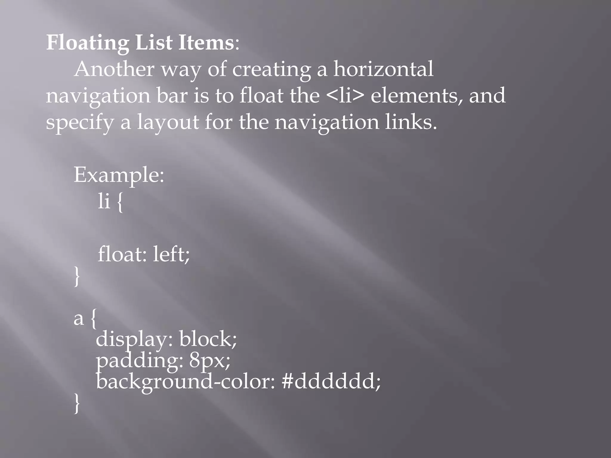 Floating List Items:
Another way of creating a horizontal
navigation bar is to float the <li> elements, and
specify a layout for the navigation links.
Example:
li {
float: left;
}
a {
display: block;
padding: 8px;
background-color: #dddddd;
}
 