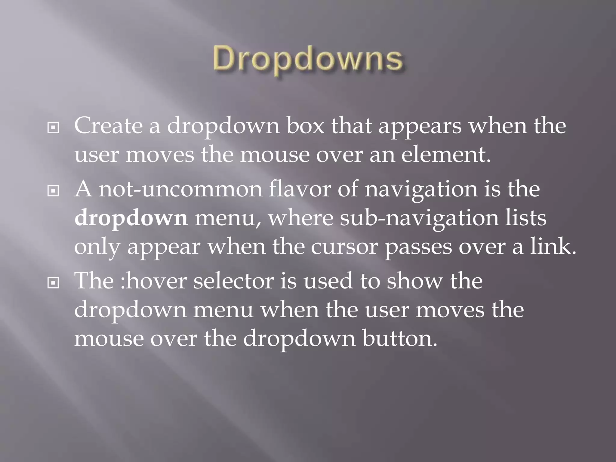  Create a dropdown box that appears when the
user moves the mouse over an element.
 A not-uncommon flavor of navigation is the
dropdown menu, where sub-navigation lists
only appear when the cursor passes over a link.
 The :hover selector is used to show the
dropdown menu when the user moves the
mouse over the dropdown button.
 