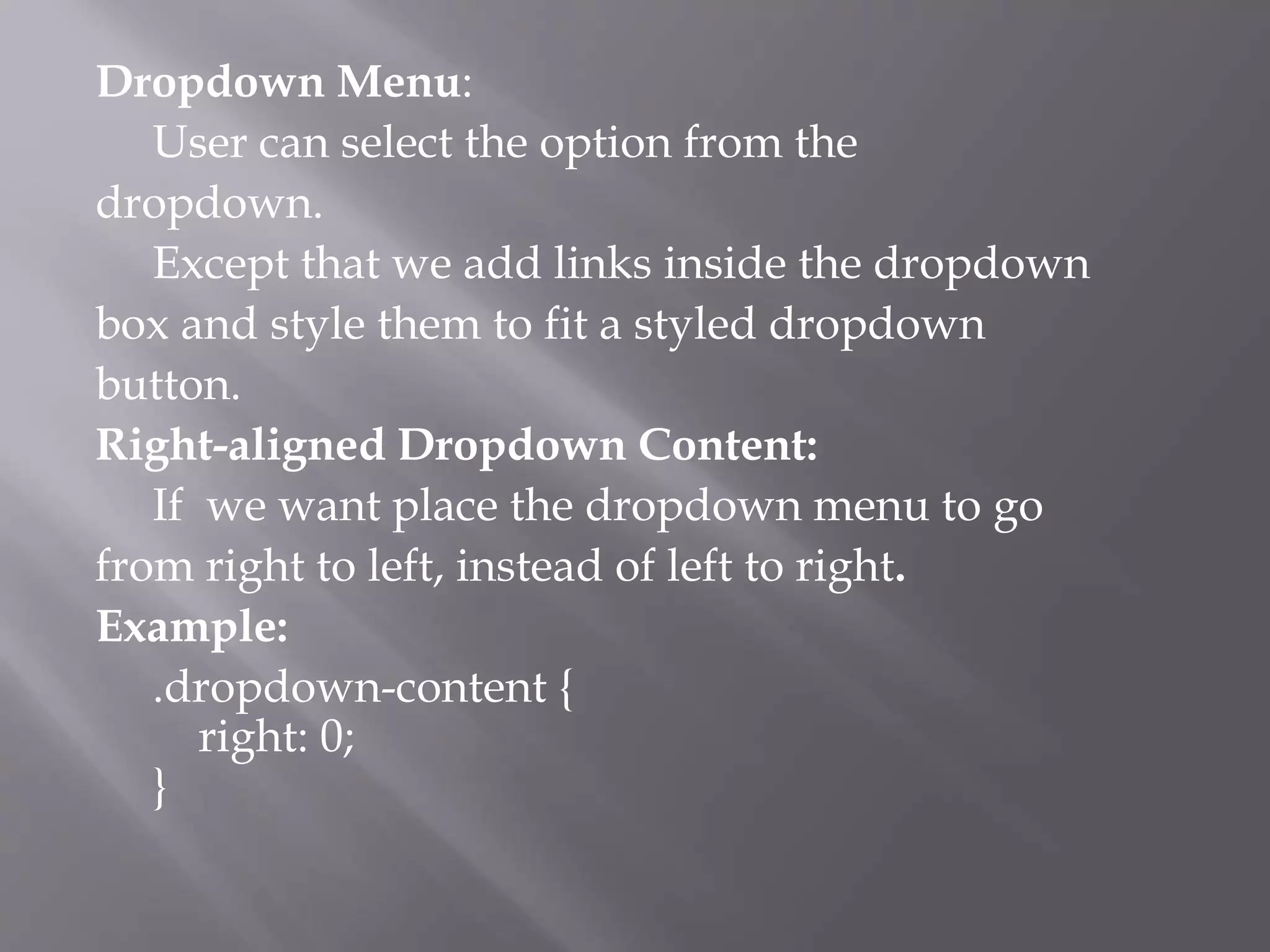Dropdown Menu:
User can select the option from the
dropdown.
Except that we add links inside the dropdown
box and style them to fit a styled dropdown
button.
Right-aligned Dropdown Content:
If we want place the dropdown menu to go
from right to left, instead of left to right.
Example:
.dropdown-content {
right: 0;
}
 
