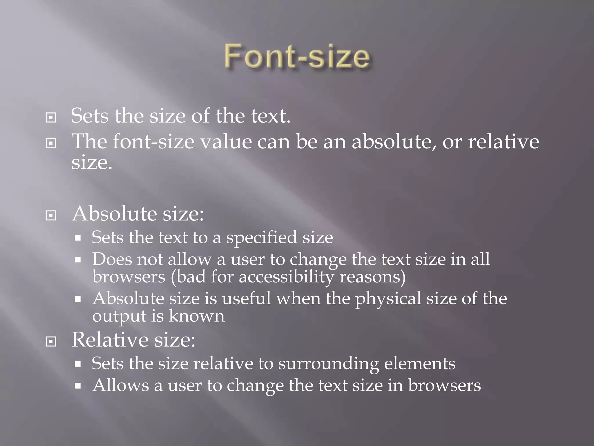  Sets the size of the text.
 The font-size value can be an absolute, or relative
size.
 Absolute size:
 Sets the text to a specified size
 Does not allow a user to change the text size in all
browsers (bad for accessibility reasons)
 Absolute size is useful when the physical size of the
output is known
 Relative size:
 Sets the size relative to surrounding elements
 Allows a user to change the text size in browsers
 