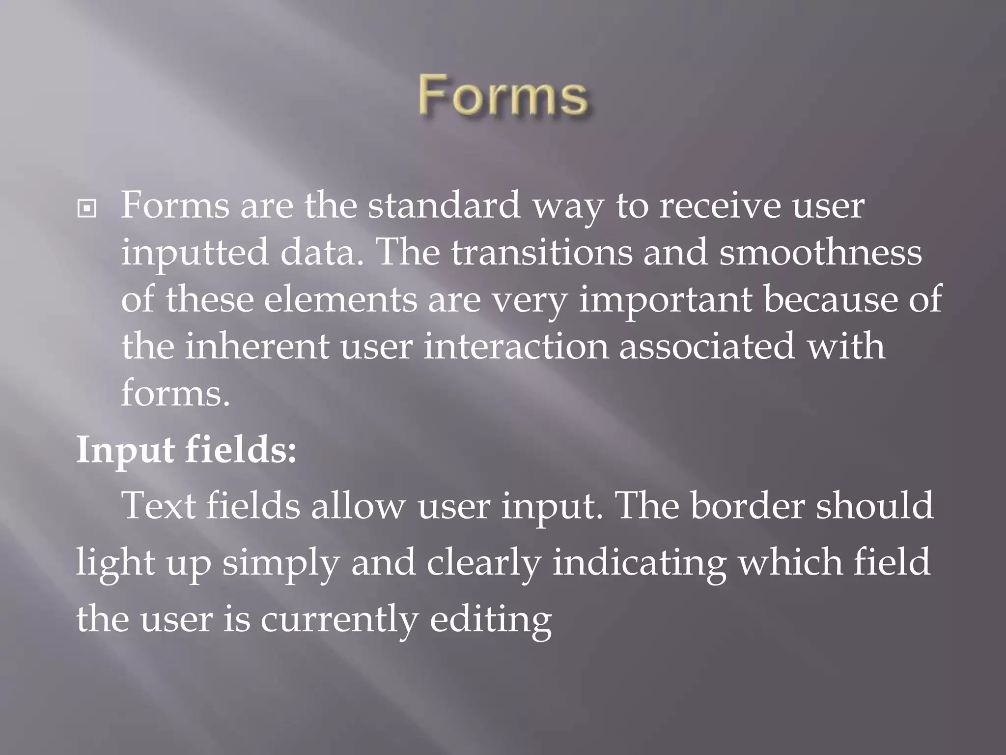  Forms are the standard way to receive user
inputted data. The transitions and smoothness
of these elements are very important because of
the inherent user interaction associated with
forms.
Input fields:
Text fields allow user input. The border should
light up simply and clearly indicating which field
the user is currently editing
 