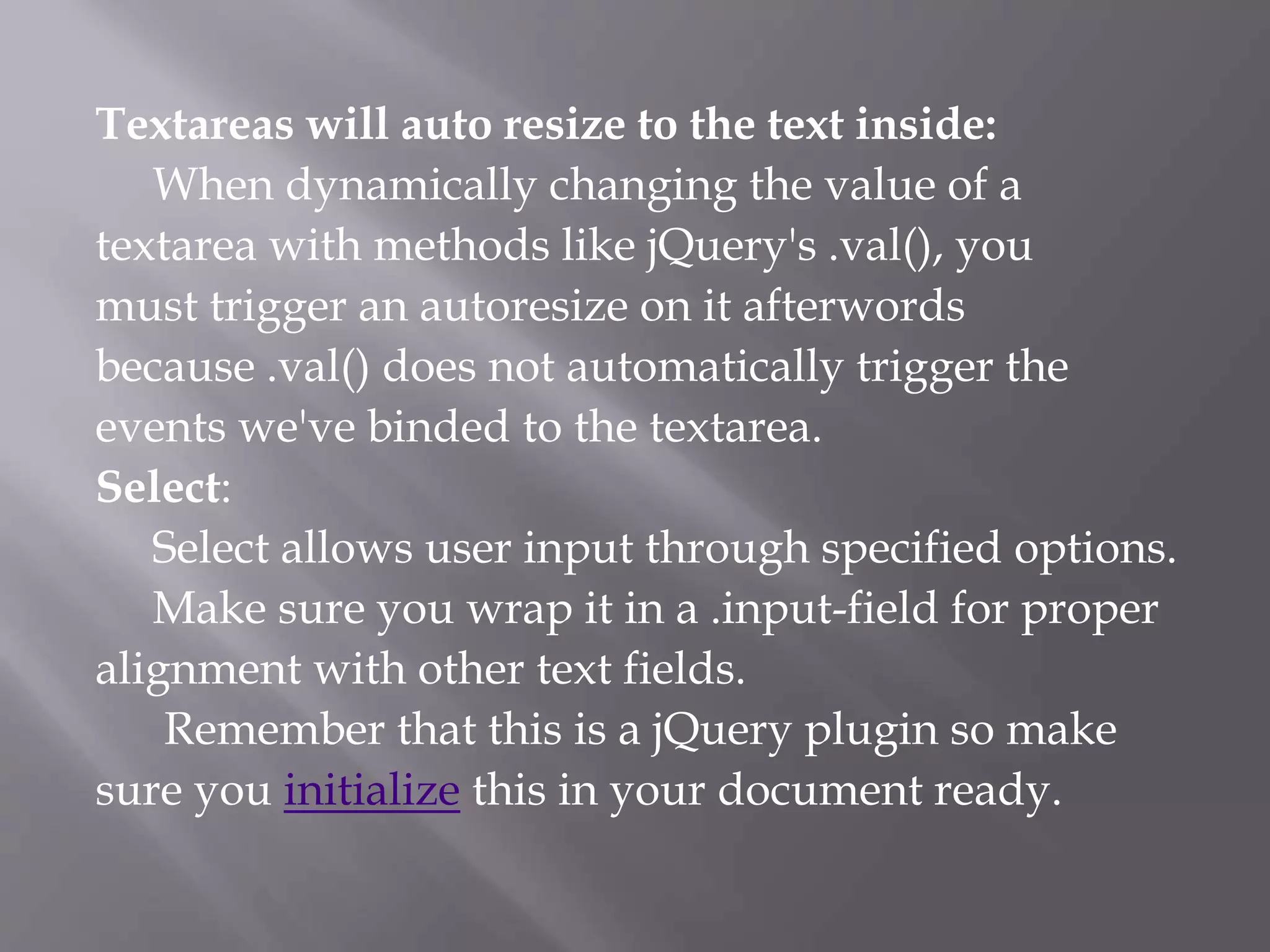 Textareas will auto resize to the text inside:
When dynamically changing the value of a
textarea with methods like jQuery's .val(), you
must trigger an autoresize on it afterwords
because .val() does not automatically trigger the
events we've binded to the textarea.
Select:
Select allows user input through specified options.
Make sure you wrap it in a .input-field for proper
alignment with other text fields.
Remember that this is a jQuery plugin so make
sure you initialize this in your document ready.
 