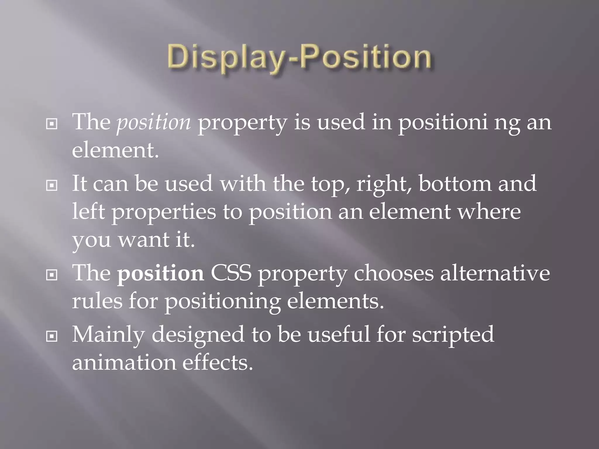  The position property is used in positioni ng an
element.
 It can be used with the top, right, bottom and
left properties to position an element where
you want it.
 The position CSS property chooses alternative
rules for positioning elements.
 Mainly designed to be useful for scripted
animation effects.
 