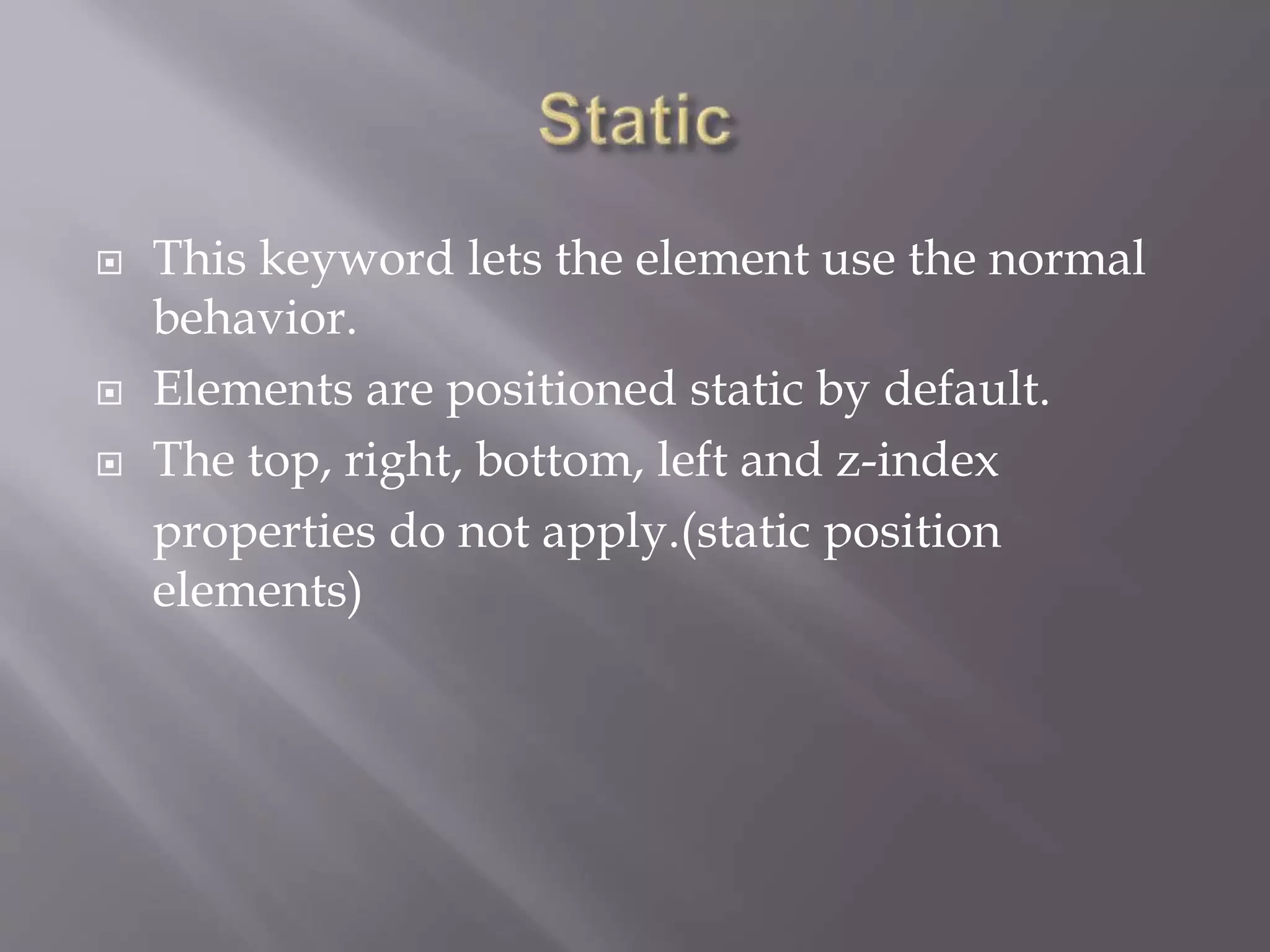  This keyword lets the element use the normal
behavior.
 Elements are positioned static by default.
 The top, right, bottom, left and z-index
properties do not apply.(static position
elements)
 