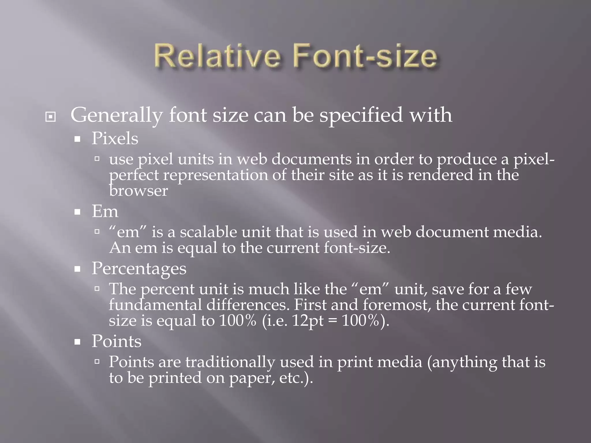  Generally font size can be specified with
 Pixels
 use pixel units in web documents in order to produce a pixel-
perfect representation of their site as it is rendered in the
browser
 Em
 “em” is a scalable unit that is used in web document media.
An em is equal to the current font-size.
 Percentages
 The percent unit is much like the “em” unit, save for a few
fundamental differences. First and foremost, the current font-
size is equal to 100% (i.e. 12pt = 100%).
 Points
 Points are traditionally used in print media (anything that is
to be printed on paper, etc.).
 