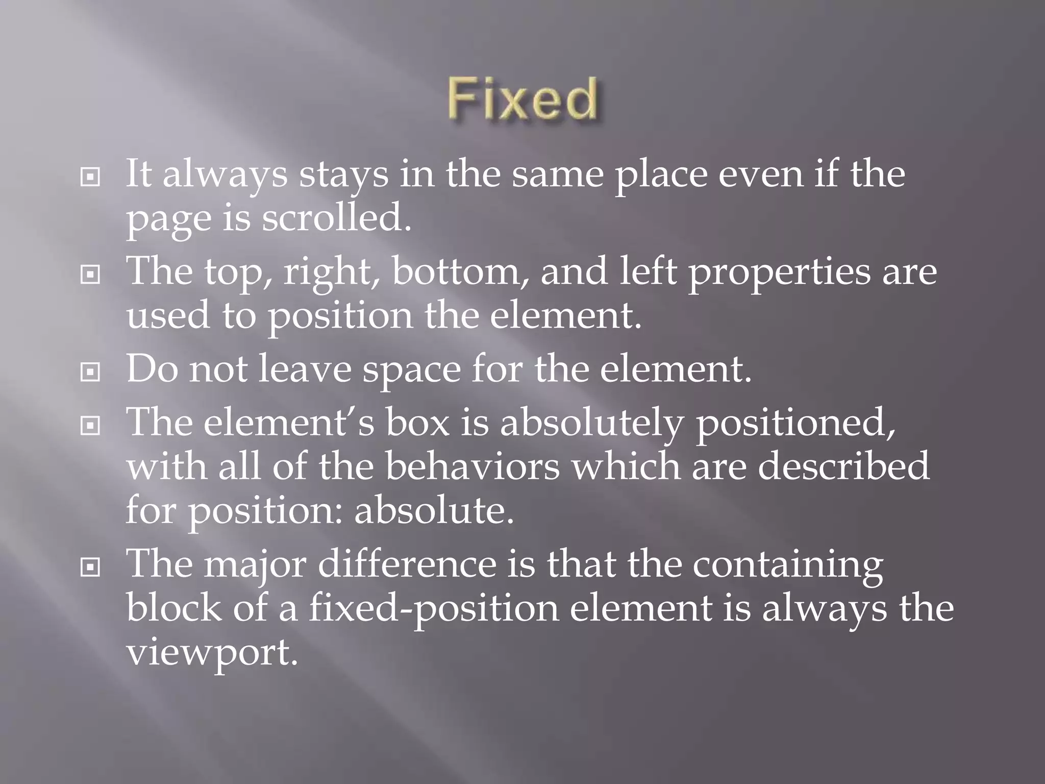  It always stays in the same place even if the
page is scrolled.
 The top, right, bottom, and left properties are
used to position the element.
 Do not leave space for the element.
 The element’s box is absolutely positioned,
with all of the behaviors which are described
for position: absolute.
 The major difference is that the containing
block of a fixed-position element is always the
viewport.
 