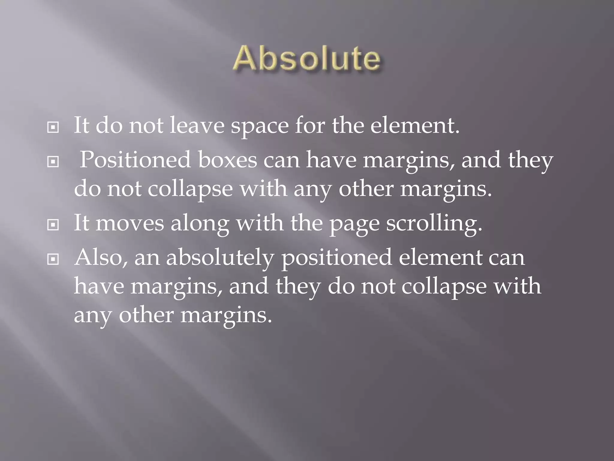  It do not leave space for the element.
 Positioned boxes can have margins, and they
do not collapse with any other margins.
 It moves along with the page scrolling.
 Also, an absolutely positioned element can
have margins, and they do not collapse with
any other margins.
 