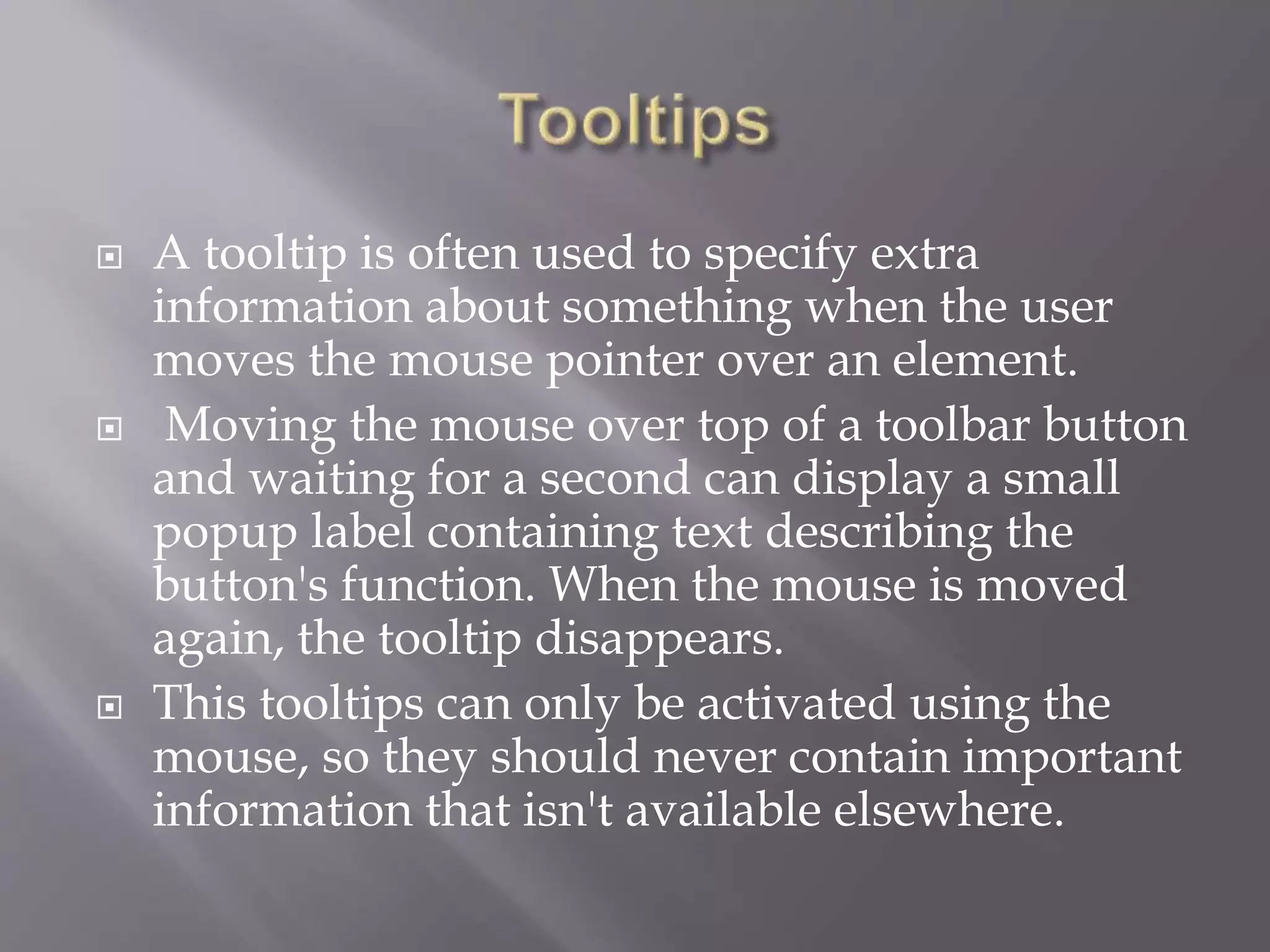  A tooltip is often used to specify extra
information about something when the user
moves the mouse pointer over an element.
 Moving the mouse over top of a toolbar button
and waiting for a second can display a small
popup label containing text describing the
button's function. When the mouse is moved
again, the tooltip disappears.
 This tooltips can only be activated using the
mouse, so they should never contain important
information that isn't available elsewhere.
 