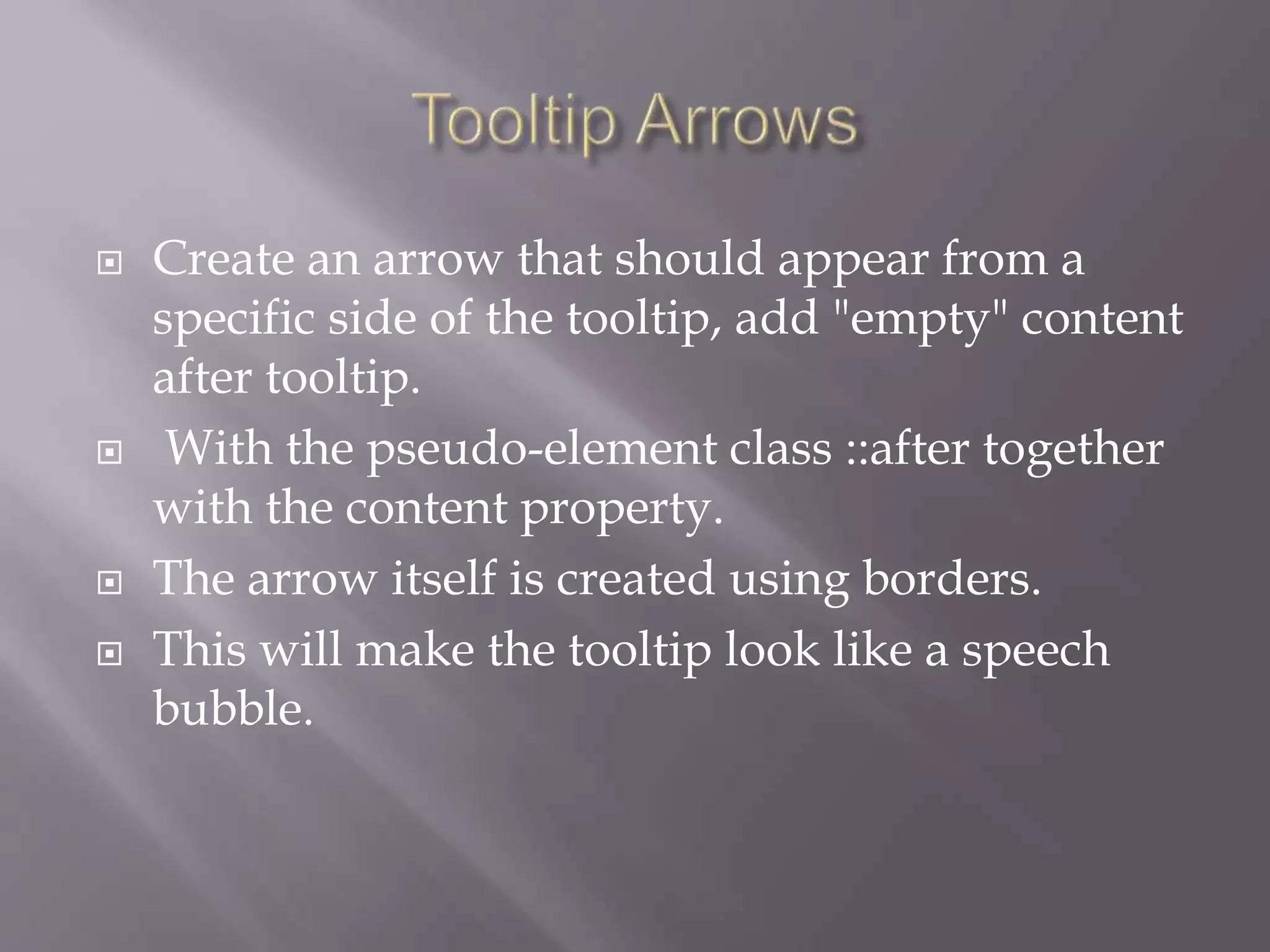  Create an arrow that should appear from a
specific side of the tooltip, add "empty" content
after tooltip.
 With the pseudo-element class ::after together
with the content property.
 The arrow itself is created using borders.
 This will make the tooltip look like a speech
bubble.
 