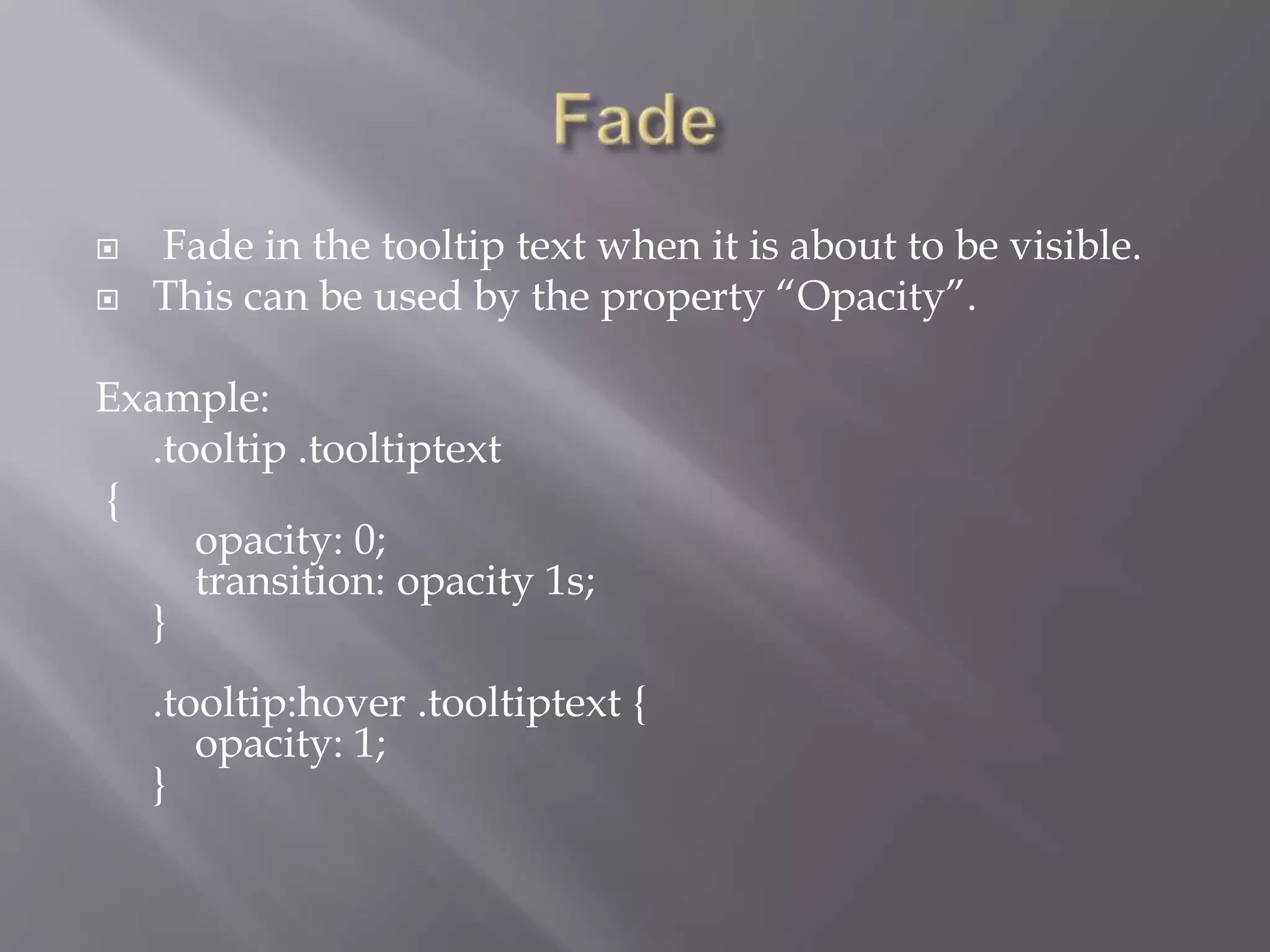  Fade in the tooltip text when it is about to be visible.
 This can be used by the property “Opacity”.
Example:
.tooltip .tooltiptext
{
opacity: 0;
transition: opacity 1s;
}
.tooltip:hover .tooltiptext {
opacity: 1;
}
 