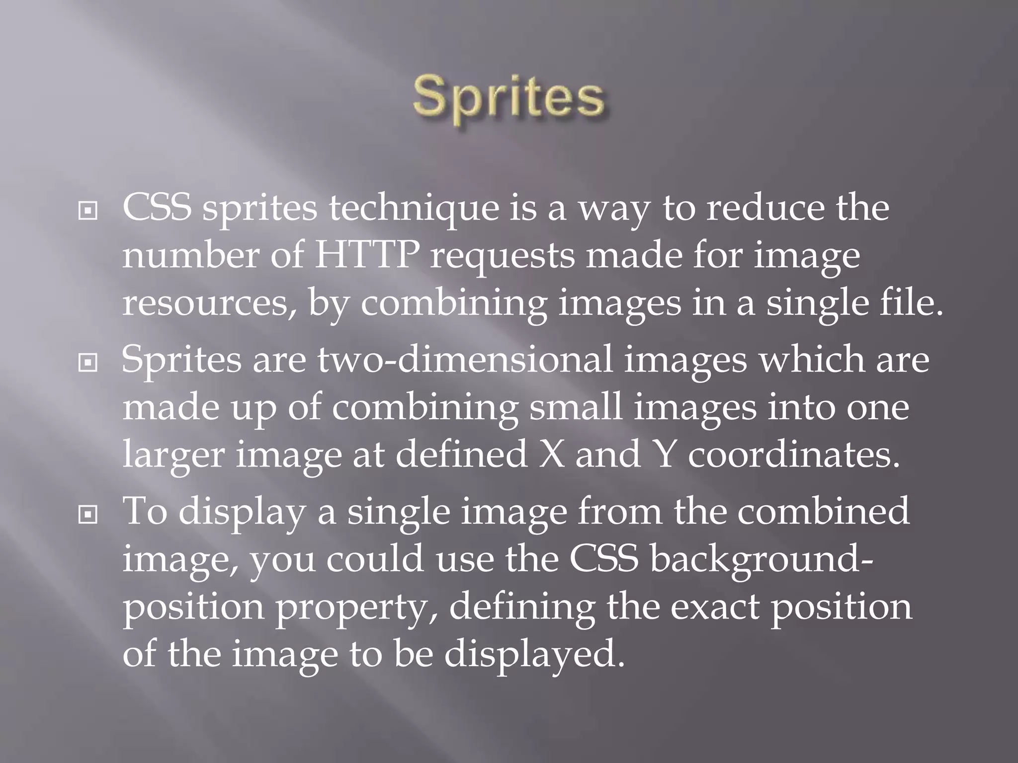  CSS sprites technique is a way to reduce the
number of HTTP requests made for image
resources, by combining images in a single file.
 Sprites are two-dimensional images which are
made up of combining small images into one
larger image at defined X and Y coordinates.
 To display a single image from the combined
image, you could use the CSS background-
position property, defining the exact position
of the image to be displayed.
 
