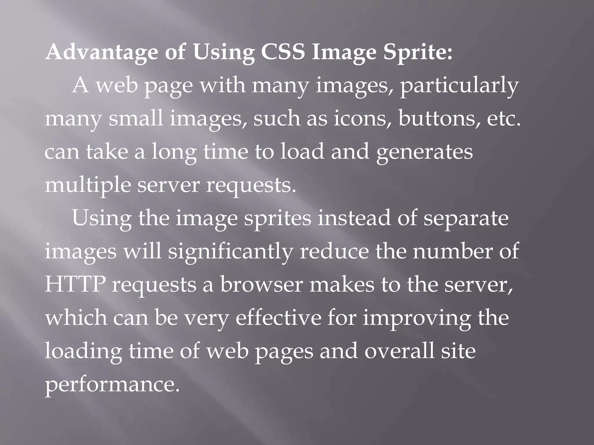 Advantage of Using CSS Image Sprite:
A web page with many images, particularly
many small images, such as icons, buttons, etc.
can take a long time to load and generates
multiple server requests.
Using the image sprites instead of separate
images will significantly reduce the number of
HTTP requests a browser makes to the server,
which can be very effective for improving the
loading time of web pages and overall site
performance.
 
