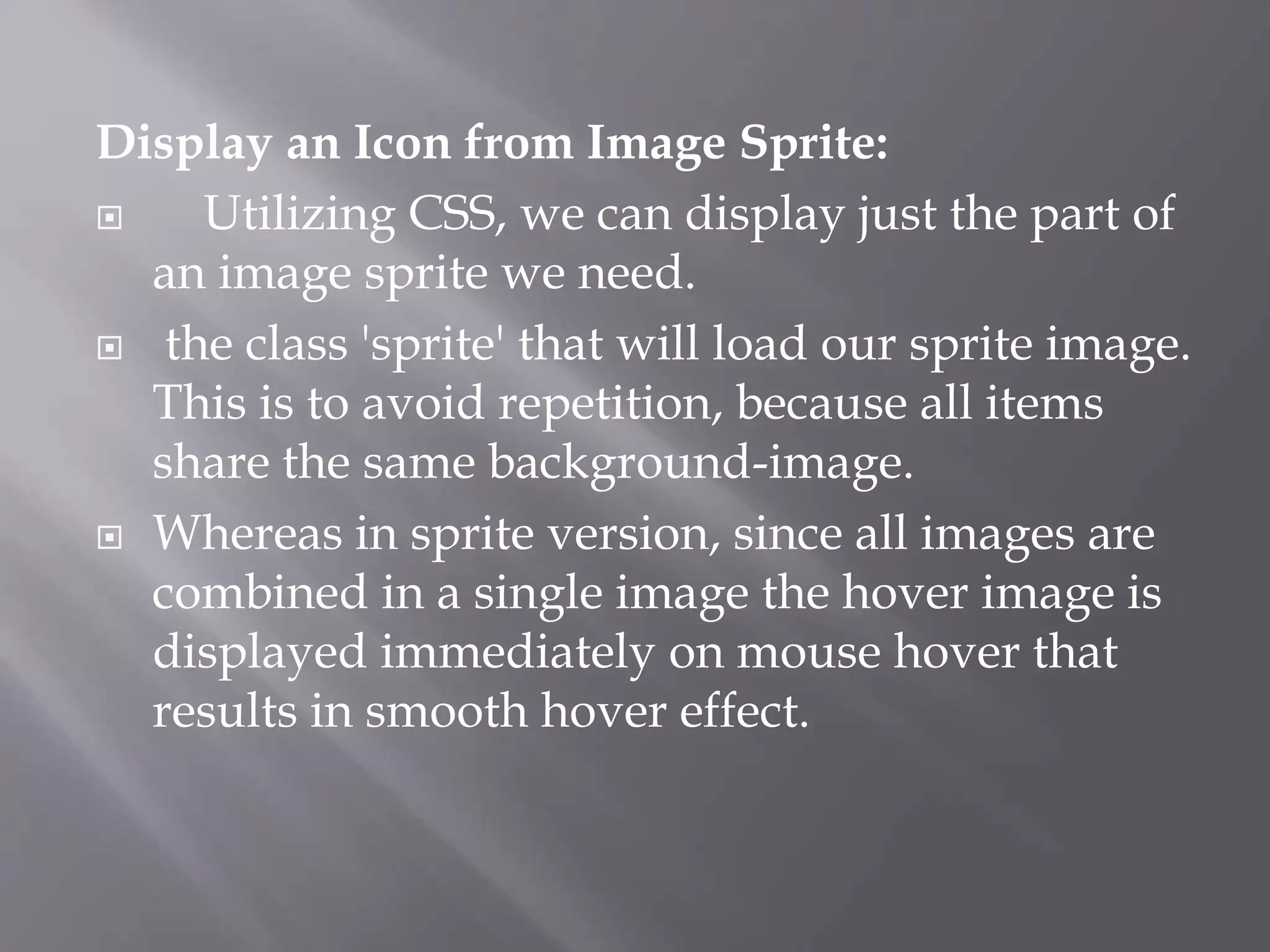 Display an Icon from Image Sprite:
 Utilizing CSS, we can display just the part of
an image sprite we need.
 the class 'sprite' that will load our sprite image.
This is to avoid repetition, because all items
share the same background-image.
 Whereas in sprite version, since all images are
combined in a single image the hover image is
displayed immediately on mouse hover that
results in smooth hover effect.
 