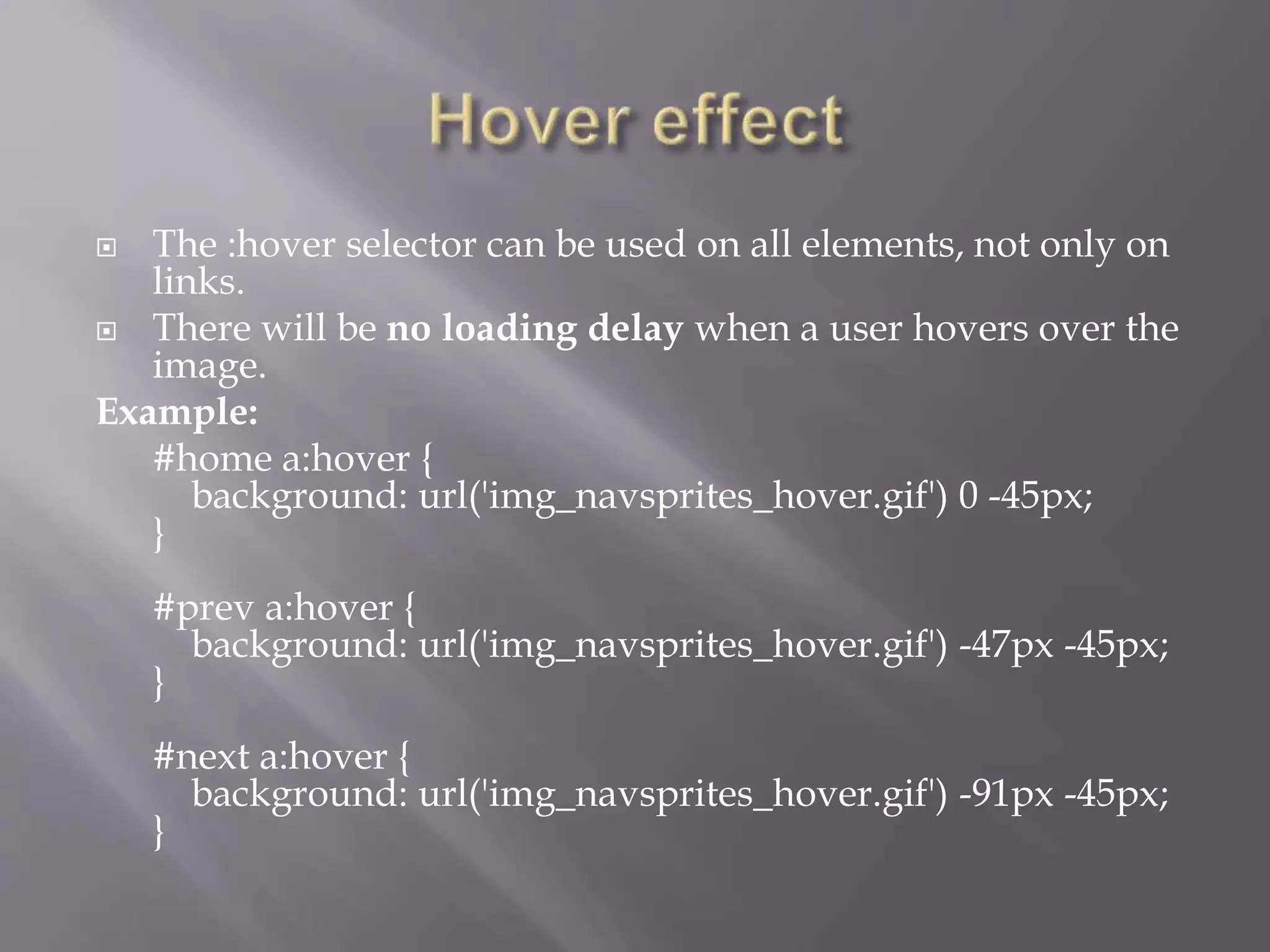  The :hover selector can be used on all elements, not only on
links.
 There will be no loading delay when a user hovers over the
image.
Example:
#home a:hover {
background: url('img_navsprites_hover.gif') 0 -45px;
}
#prev a:hover {
background: url('img_navsprites_hover.gif') -47px -45px;
}
#next a:hover {
background: url('img_navsprites_hover.gif') -91px -45px;
}
 