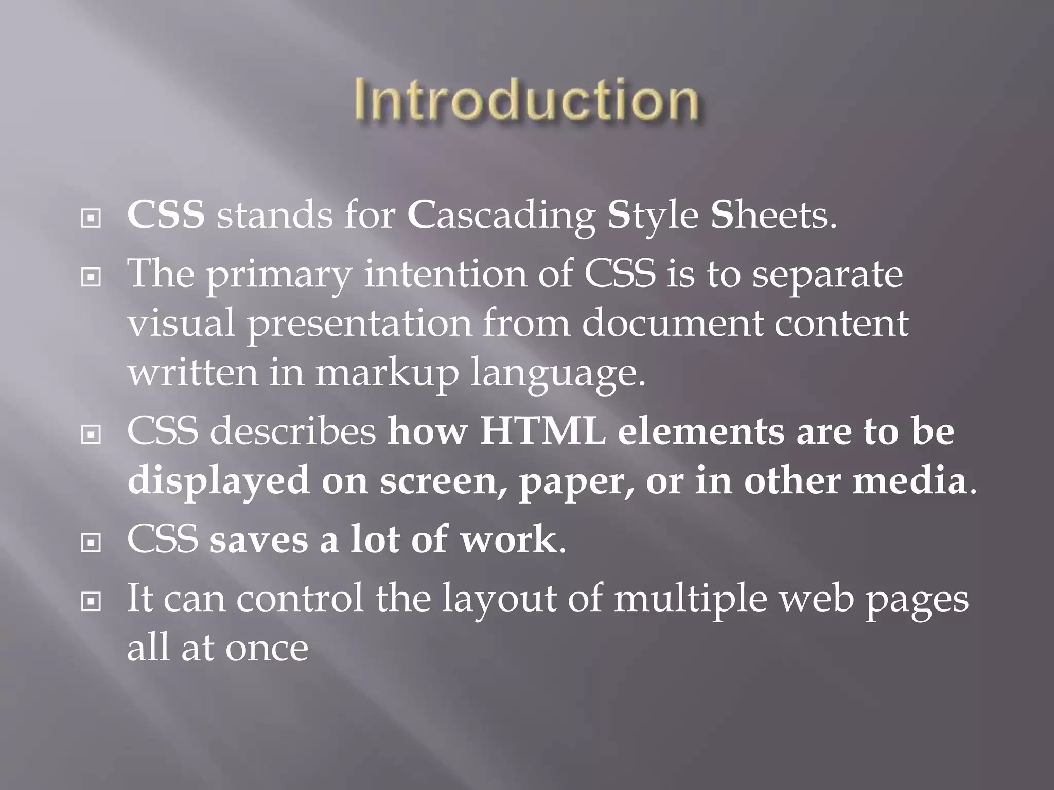  CSS stands for Cascading Style Sheets.
 The primary intention of CSS is to separate
visual presentation from document content
written in markup language.
 CSS describes how HTML elements are to be
displayed on screen, paper, or in other media.
 CSS saves a lot of work.
 It can control the layout of multiple web pages
all at once
 
