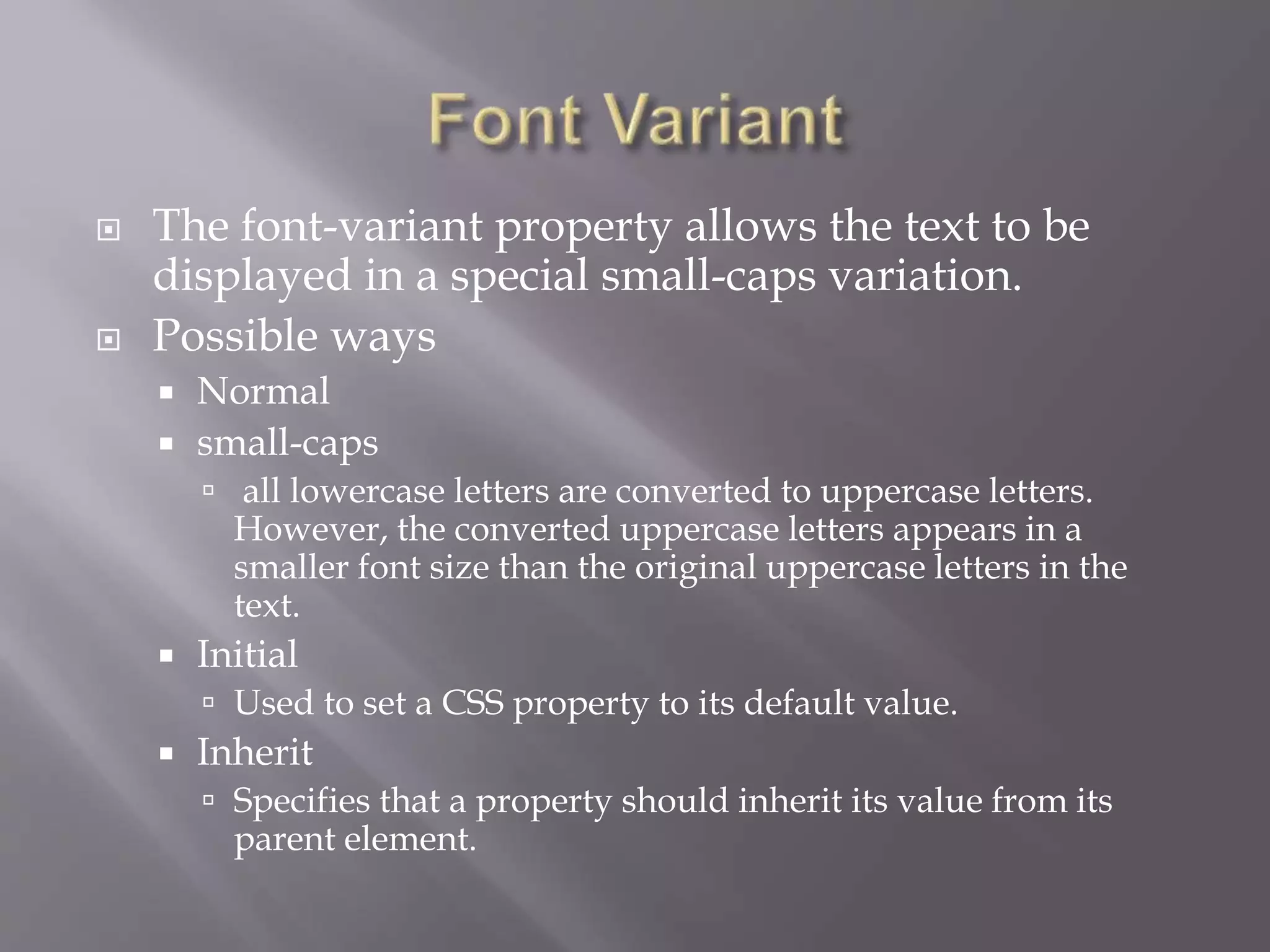  The font-variant property allows the text to be
displayed in a special small-caps variation.
 Possible ways
 Normal
 small-caps
 all lowercase letters are converted to uppercase letters.
However, the converted uppercase letters appears in a
smaller font size than the original uppercase letters in the
text.
 Initial
 Used to set a CSS property to its default value.
 Inherit
 Specifies that a property should inherit its value from its
parent element.
 