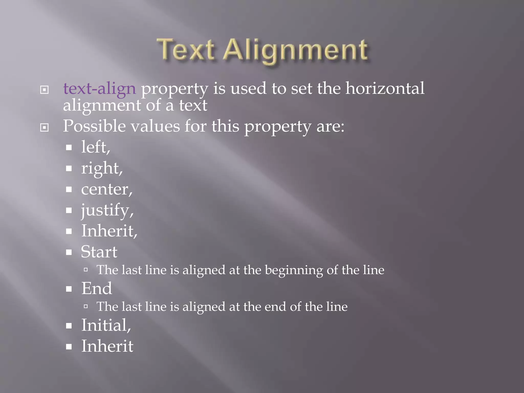  text-align property is used to set the horizontal
alignment of a text
 Possible values for this property are:
 left,
 right,
 center,
 justify,
 Inherit,
 Start
 The last line is aligned at the beginning of the line
 End
 The last line is aligned at the end of the line
 Initial,
 Inherit
 