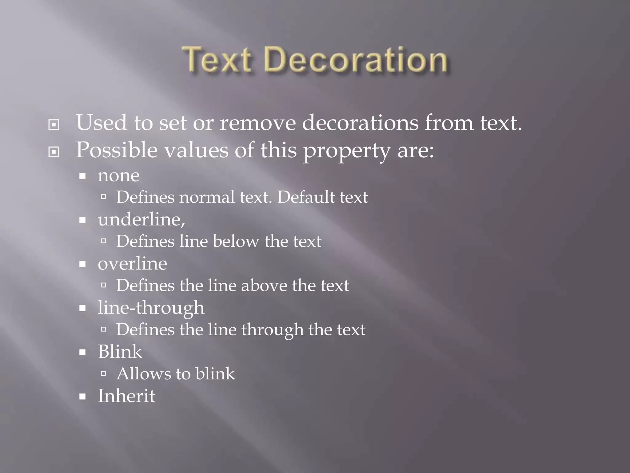  Used to set or remove decorations from text.
 Possible values of this property are:
 none
 Defines normal text. Default text
 underline,
 Defines line below the text
 overline
 Defines the line above the text
 line-through
 Defines the line through the text
 Blink
 Allows to blink
 Inherit
 