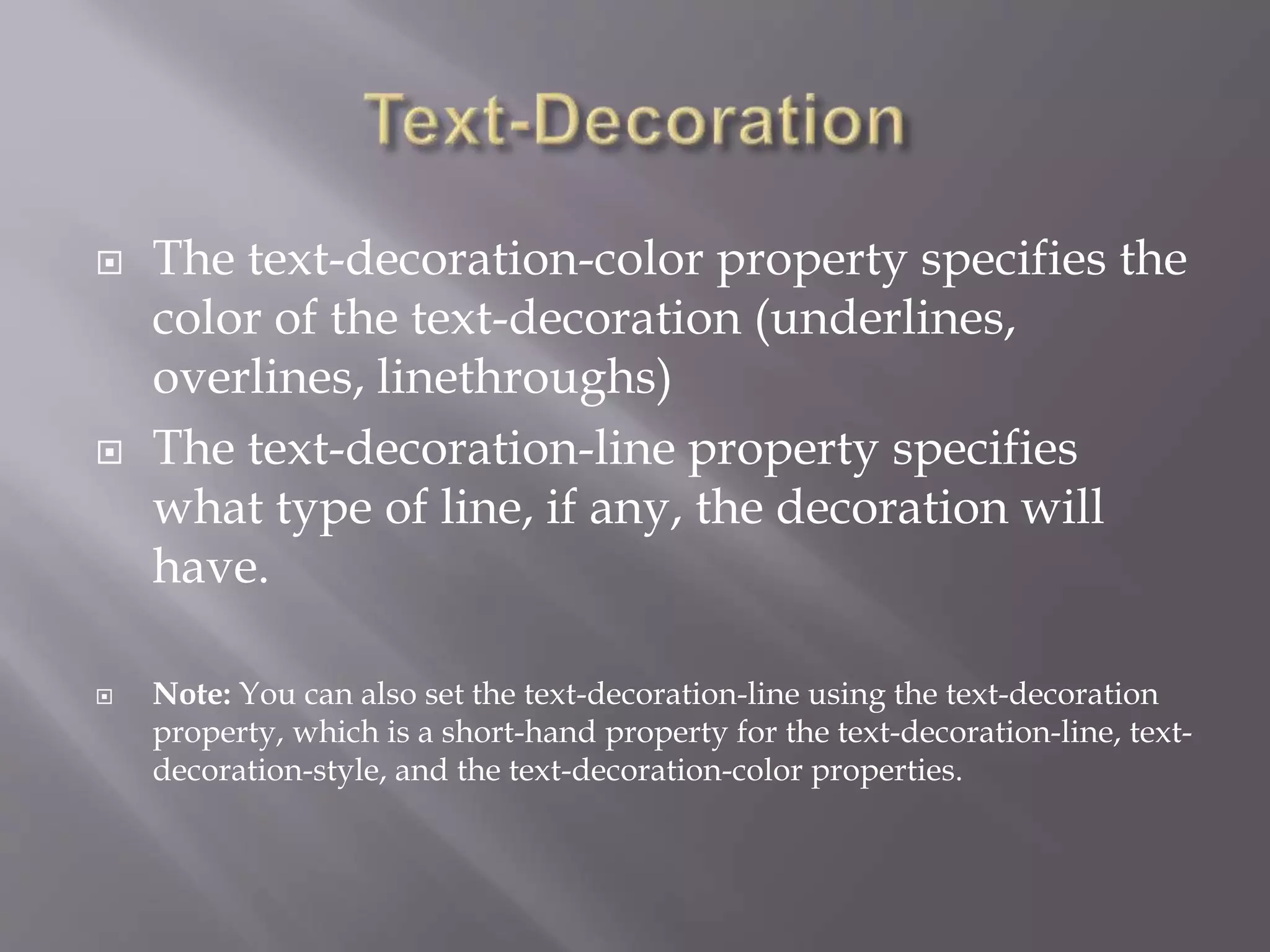  The text-decoration-color property specifies the
color of the text-decoration (underlines,
overlines, linethroughs)
 The text-decoration-line property specifies
what type of line, if any, the decoration will
have.
 Note: You can also set the text-decoration-line using the text-decoration
property, which is a short-hand property for the text-decoration-line, text-
decoration-style, and the text-decoration-color properties.
 