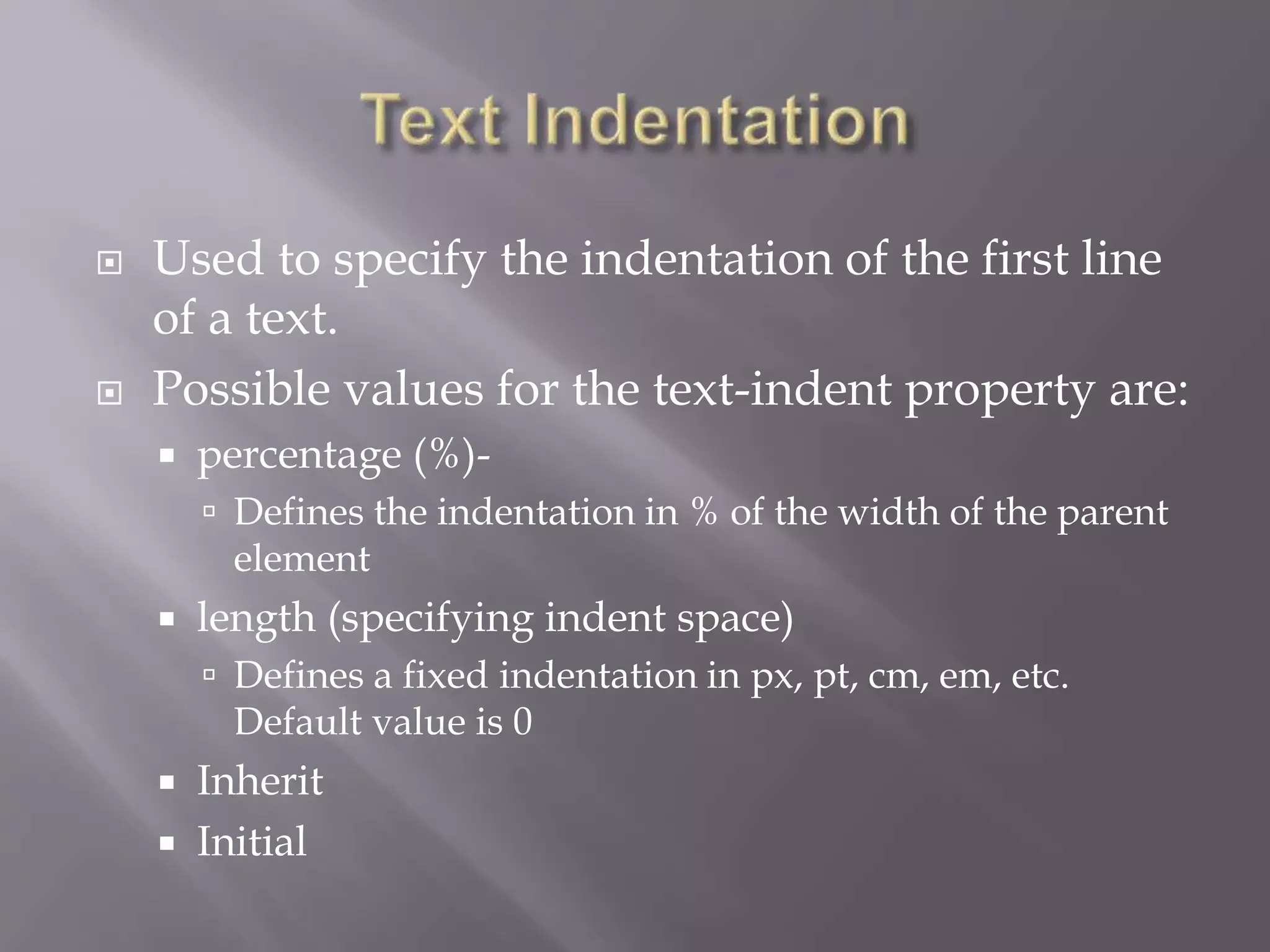  Used to specify the indentation of the first line
of a text.
 Possible values for the text-indent property are:
 percentage (%)-
 Defines the indentation in % of the width of the parent
element
 length (specifying indent space)
 Defines a fixed indentation in px, pt, cm, em, etc.
Default value is 0
 Inherit
 Initial
 