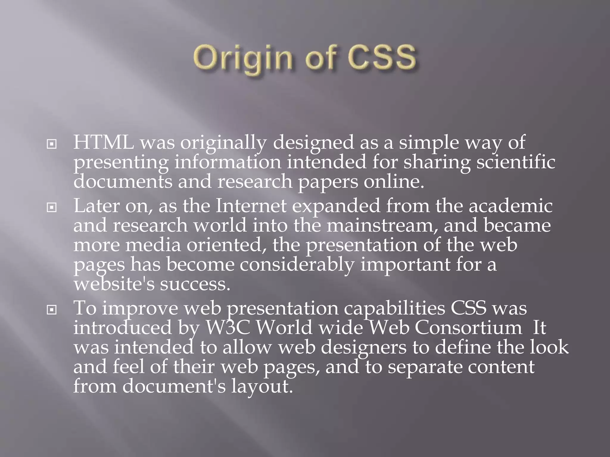  HTML was originally designed as a simple way of
presenting information intended for sharing scientific
documents and research papers online.
 Later on, as the Internet expanded from the academic
and research world into the mainstream, and became
more media oriented, the presentation of the web
pages has become considerably important for a
website's success.
 To improve web presentation capabilities CSS was
introduced by W3C World wide Web Consortium It
was intended to allow web designers to define the look
and feel of their web pages, and to separate content
from document's layout.
 