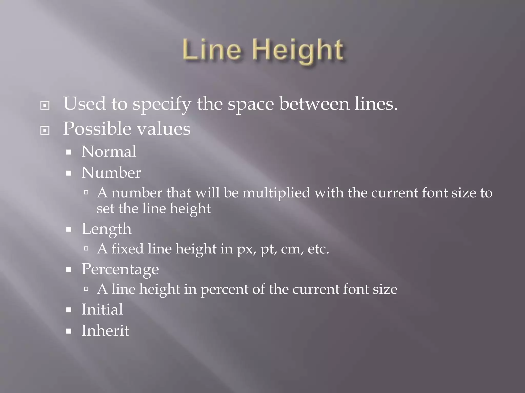  Used to specify the space between lines.
 Possible values
 Normal
 Number
 A number that will be multiplied with the current font size to
set the line height
 Length
 A fixed line height in px, pt, cm, etc.
 Percentage
 A line height in percent of the current font size
 Initial
 Inherit
 