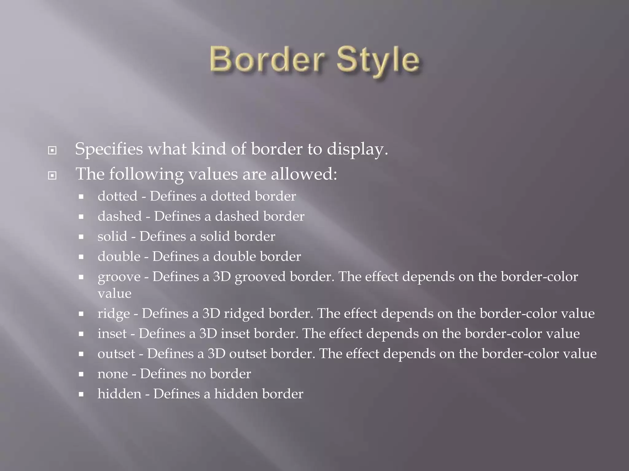  Specifies what kind of border to display.
 The following values are allowed:
 dotted - Defines a dotted border
 dashed - Defines a dashed border
 solid - Defines a solid border
 double - Defines a double border
 groove - Defines a 3D grooved border. The effect depends on the border-color
value
 ridge - Defines a 3D ridged border. The effect depends on the border-color value
 inset - Defines a 3D inset border. The effect depends on the border-color value
 outset - Defines a 3D outset border. The effect depends on the border-color value
 none - Defines no border
 hidden - Defines a hidden border
 