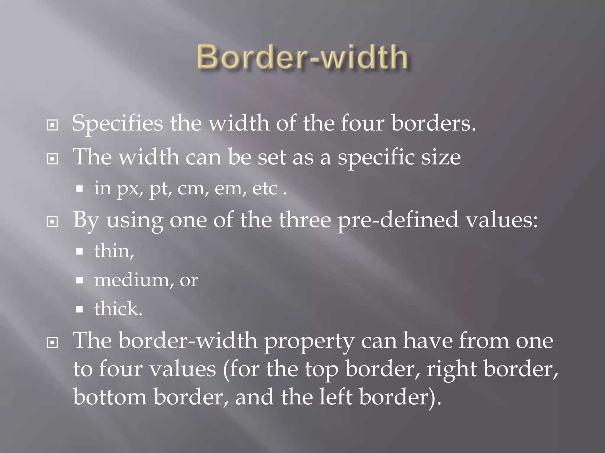  Specifies the width of the four borders.
 The width can be set as a specific size
 in px, pt, cm, em, etc .
 By using one of the three pre-defined values:
 thin,
 medium, or
 thick.
 The border-width property can have from one
to four values (for the top border, right border,
bottom border, and the left border).
 