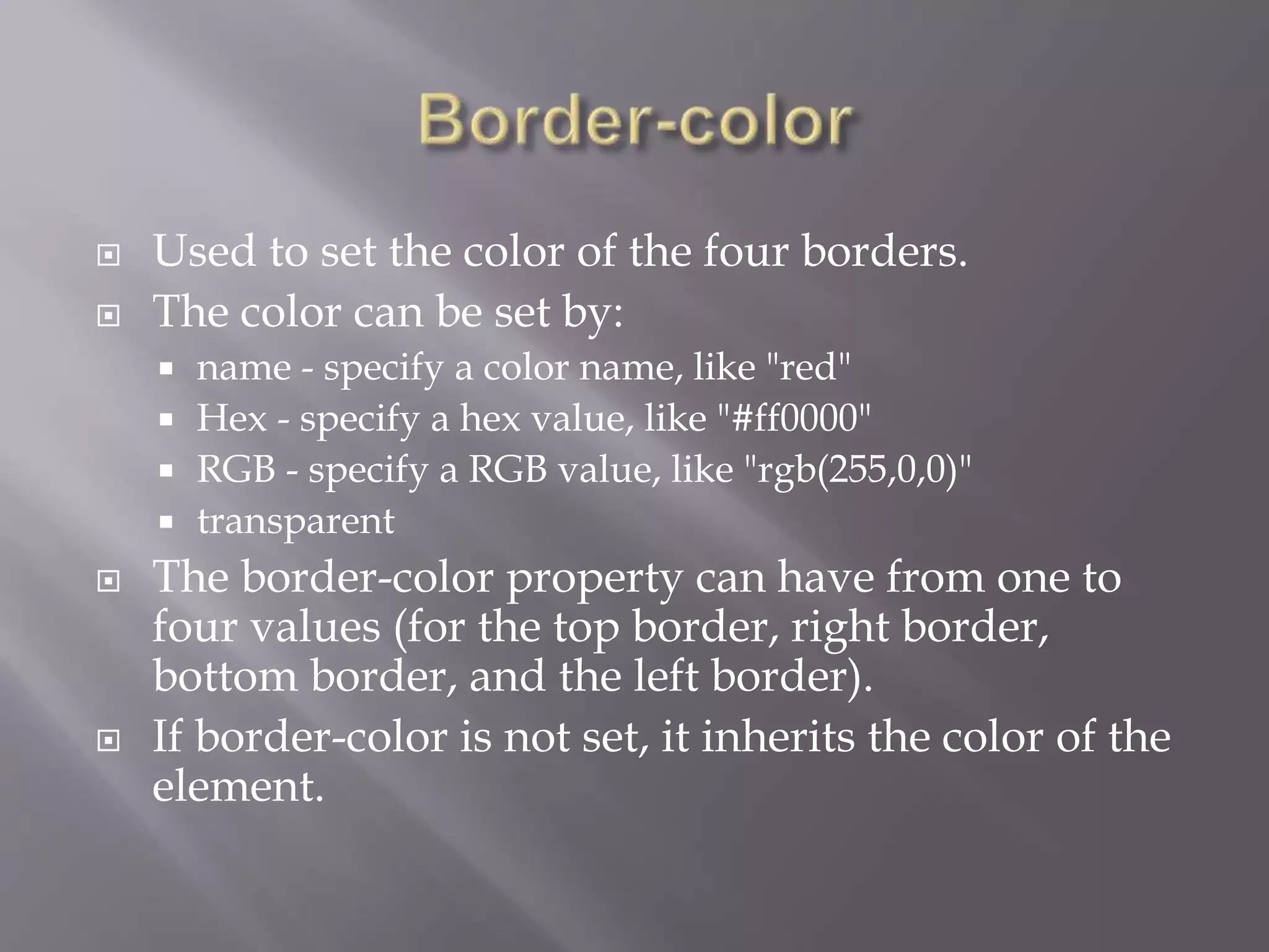 Used to set the color of the four borders.
 The color can be set by:
 name - specify a color name, like "red"
 Hex - specify a hex value, like "#ff0000"
 RGB - specify a RGB value, like "rgb(255,0,0)"
 transparent
 The border-color property can have from one to
four values (for the top border, right border,
bottom border, and the left border).
 If border-color is not set, it inherits the color of the
element.
 