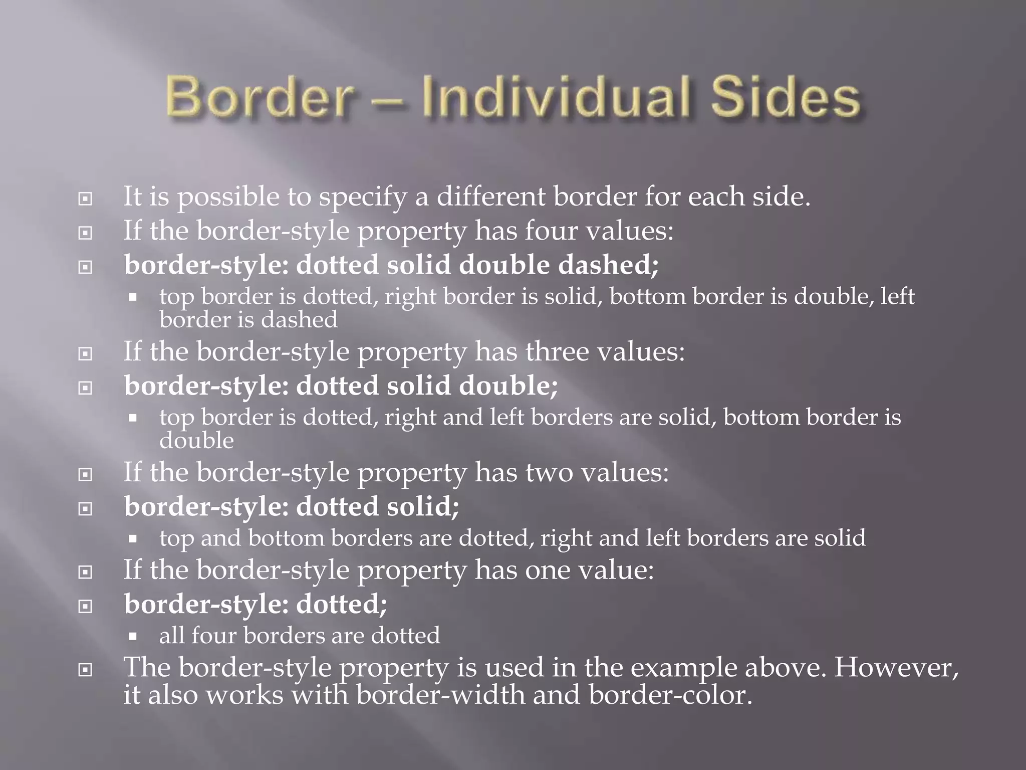  It is possible to specify a different border for each side.
 If the border-style property has four values:
 border-style: dotted solid double dashed;
 top border is dotted, right border is solid, bottom border is double, left
border is dashed
 If the border-style property has three values:
 border-style: dotted solid double;
 top border is dotted, right and left borders are solid, bottom border is
double
 If the border-style property has two values:
 border-style: dotted solid;
 top and bottom borders are dotted, right and left borders are solid
 If the border-style property has one value:
 border-style: dotted;
 all four borders are dotted
 The border-style property is used in the example above. However,
it also works with border-width and border-color.
 