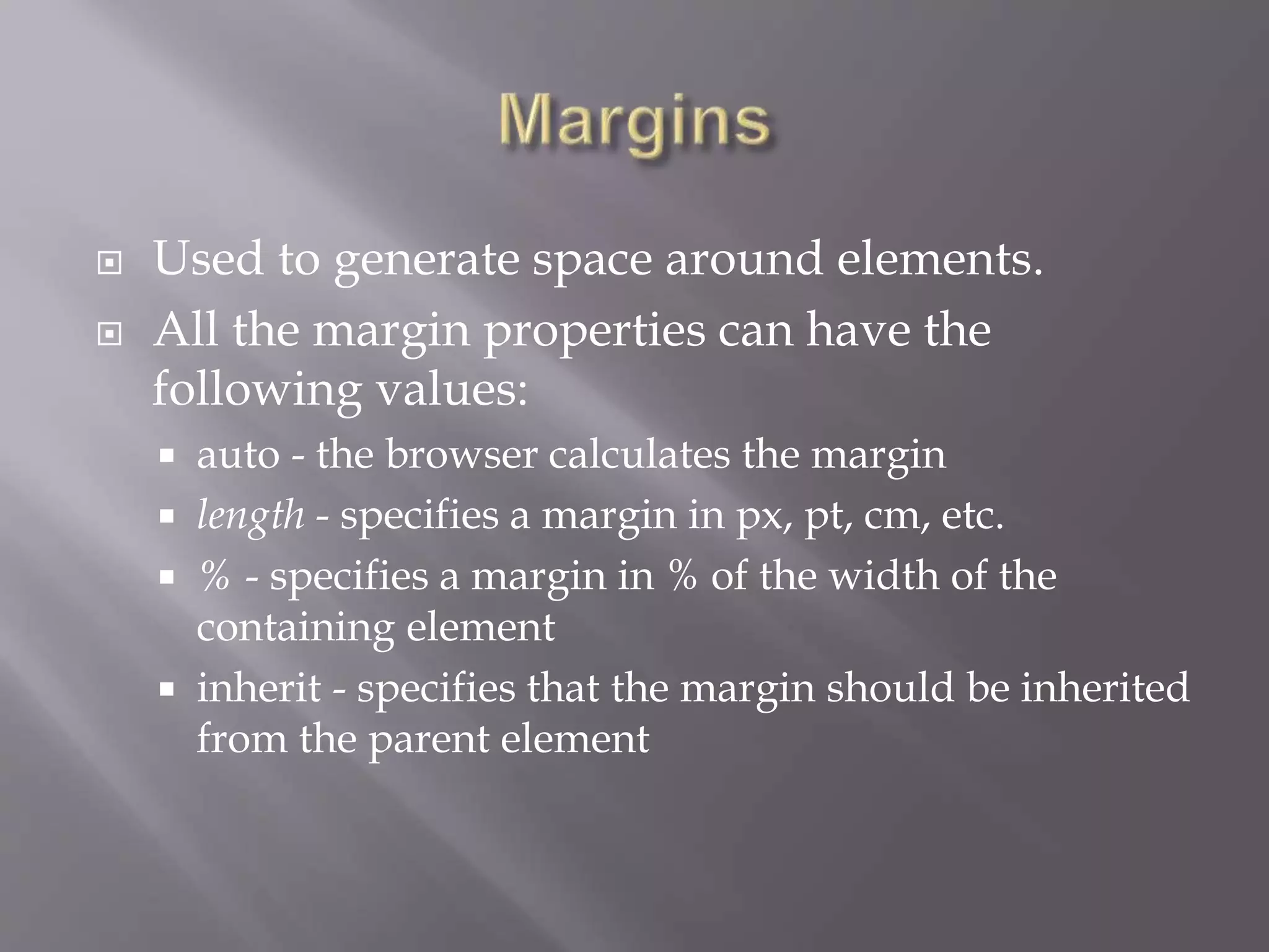  Used to generate space around elements.
 All the margin properties can have the
following values:
 auto - the browser calculates the margin
 length - specifies a margin in px, pt, cm, etc.
 % - specifies a margin in % of the width of the
containing element
 inherit - specifies that the margin should be inherited
from the parent element
 