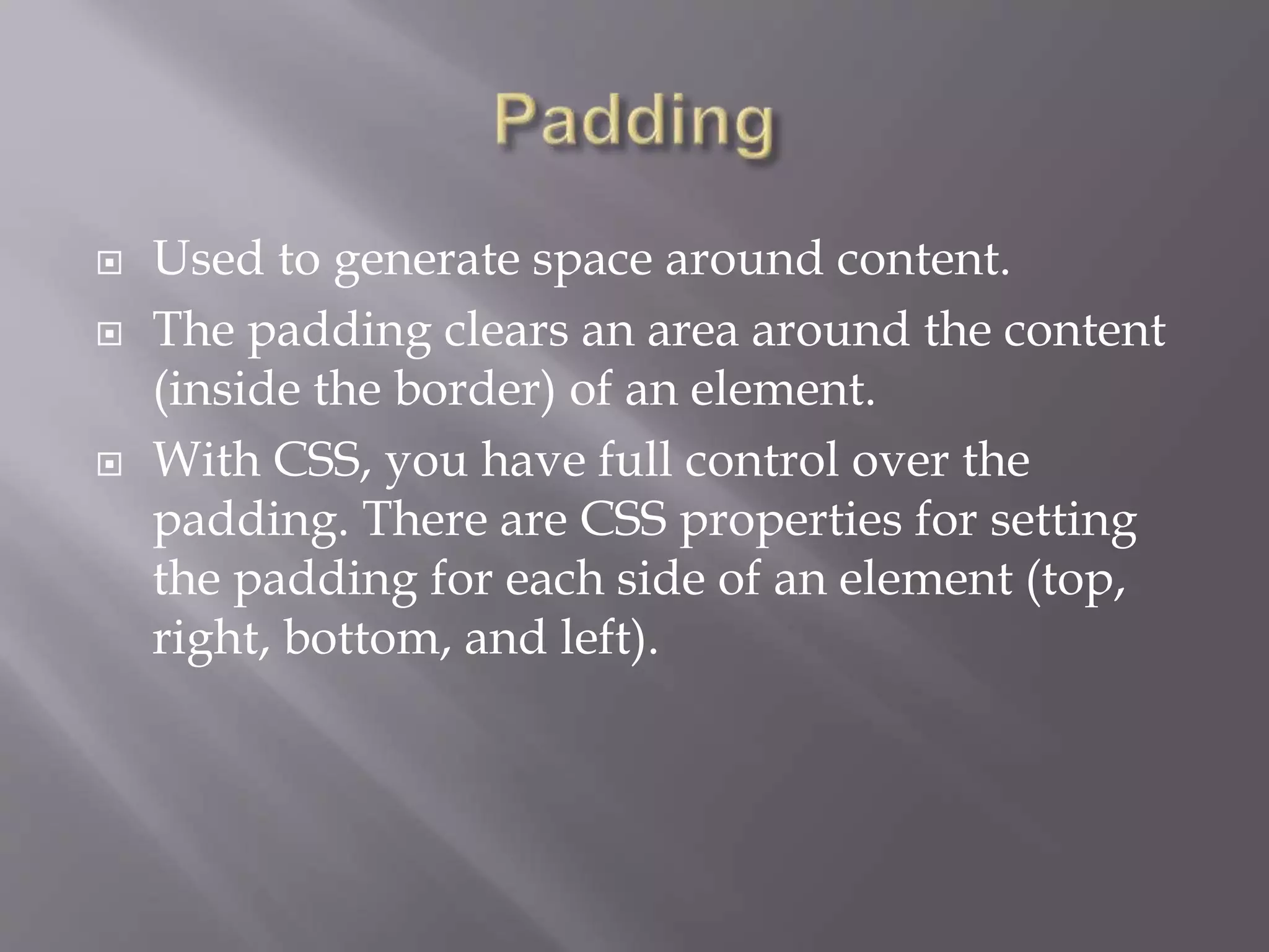  Used to generate space around content.
 The padding clears an area around the content
(inside the border) of an element.
 With CSS, you have full control over the
padding. There are CSS properties for setting
the padding for each side of an element (top,
right, bottom, and left).
 