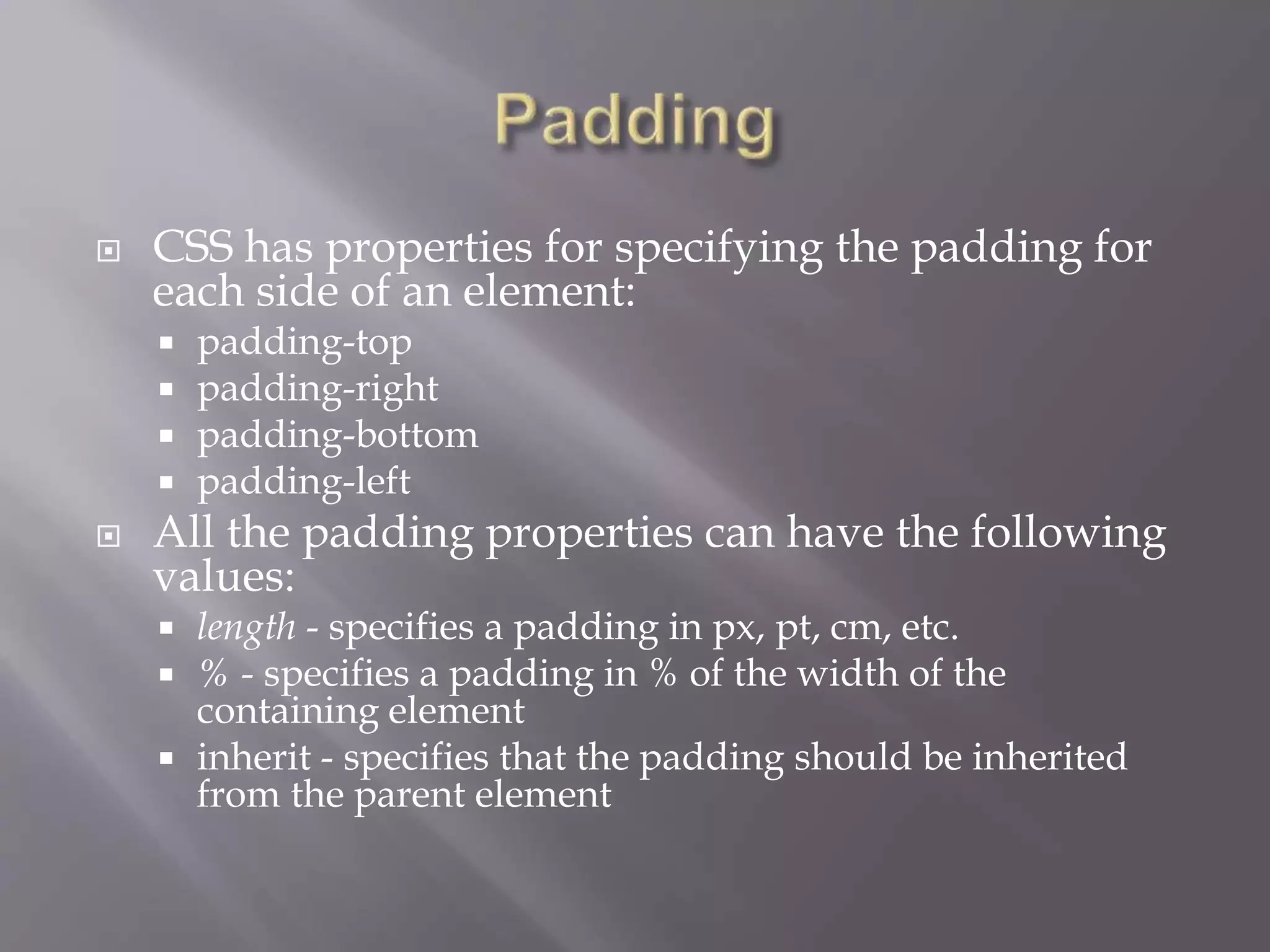  CSS has properties for specifying the padding for
each side of an element:
 padding-top
 padding-right
 padding-bottom
 padding-left
 All the padding properties can have the following
values:
 length - specifies a padding in px, pt, cm, etc.
 % - specifies a padding in % of the width of the
containing element
 inherit - specifies that the padding should be inherited
from the parent element
 