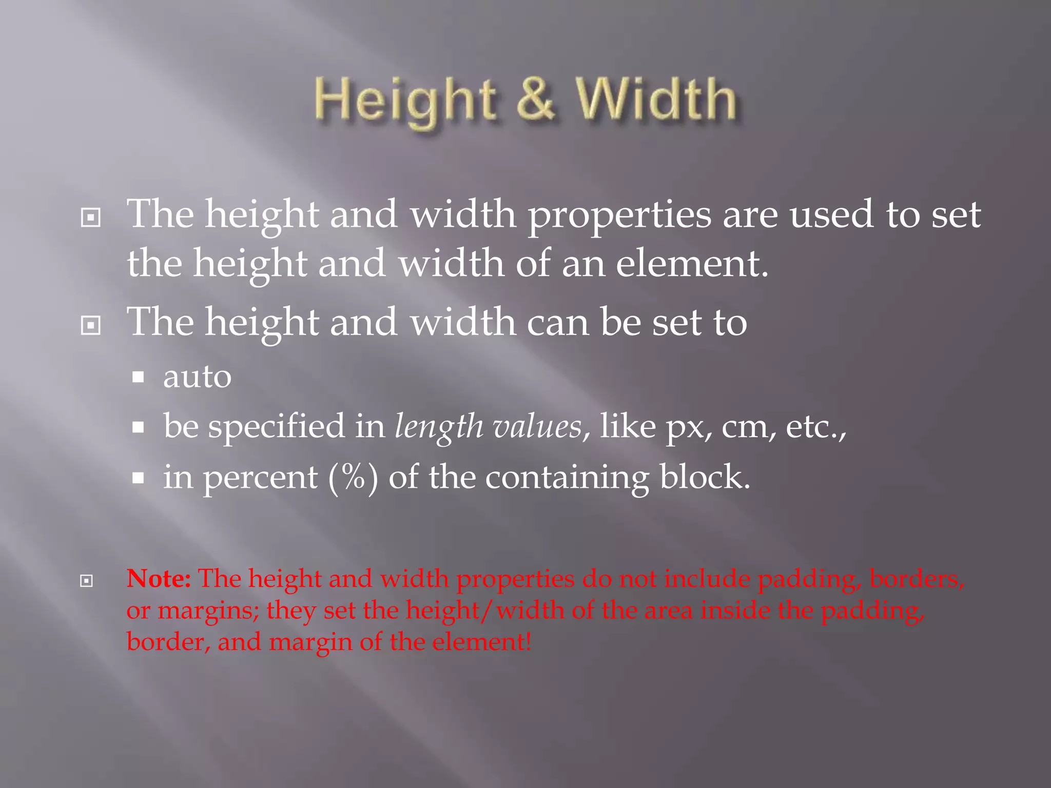  The height and width properties are used to set
the height and width of an element.
 The height and width can be set to
 auto
 be specified in length values, like px, cm, etc.,
 in percent (%) of the containing block.
 Note: The height and width properties do not include padding, borders,
or margins; they set the height/width of the area inside the padding,
border, and margin of the element!
 
