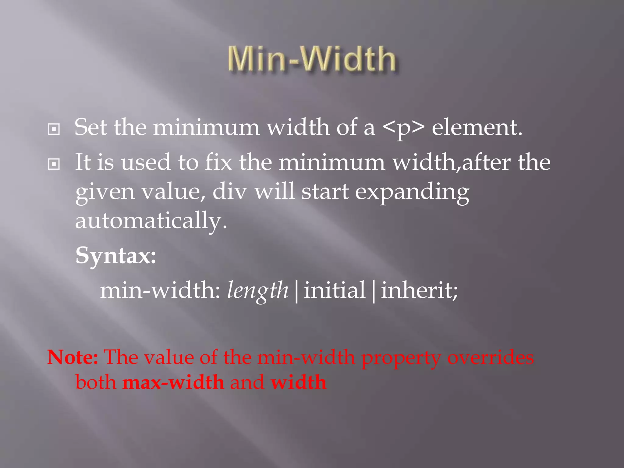  Set the minimum width of a <p> element.
 It is used to fix the minimum width,after the
given value, div will start expanding
automatically.
Syntax:
min-width: length|initial|inherit;
Note: The value of the min-width property overrides
both max-width and width
 