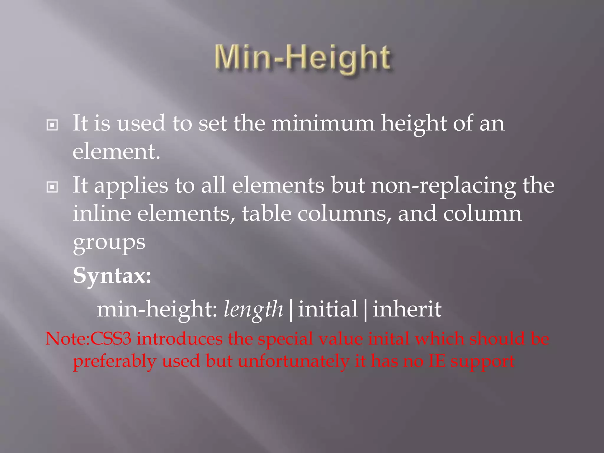  It is used to set the minimum height of an
element.
 It applies to all elements but non-replacing the
inline elements, table columns, and column
groups
Syntax:
min-height: length|initial|inherit
Note:CSS3 introduces the special value inital which should be
preferably used but unfortunately it has no IE support
 