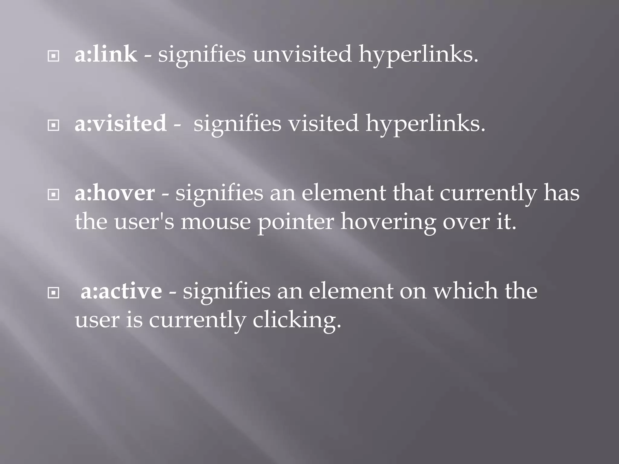 a:link - signifies unvisited hyperlinks.
 a:visited - signifies visited hyperlinks.
 a:hover - signifies an element that currently has
the user's mouse pointer hovering over it.
 a:active - signifies an element on which the
user is currently clicking.
 