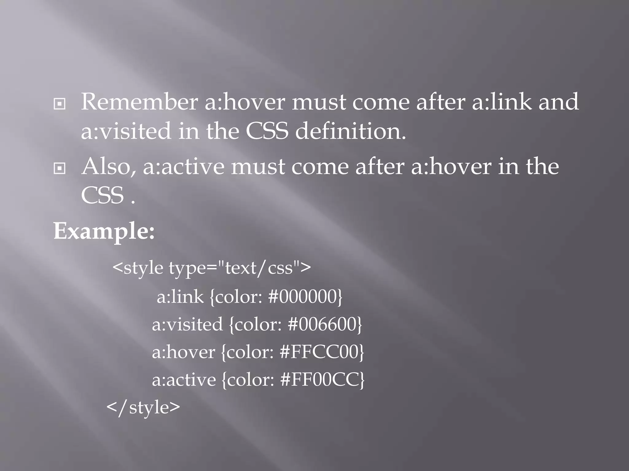 Remember a:hover must come after a:link and
a:visited in the CSS definition.
 Also, a:active must come after a:hover in the
CSS .
Example:
<style type="text/css">
a:link {color: #000000}
a:visited {color: #006600}
a:hover {color: #FFCC00}
a:active {color: #FF00CC}
</style>
 