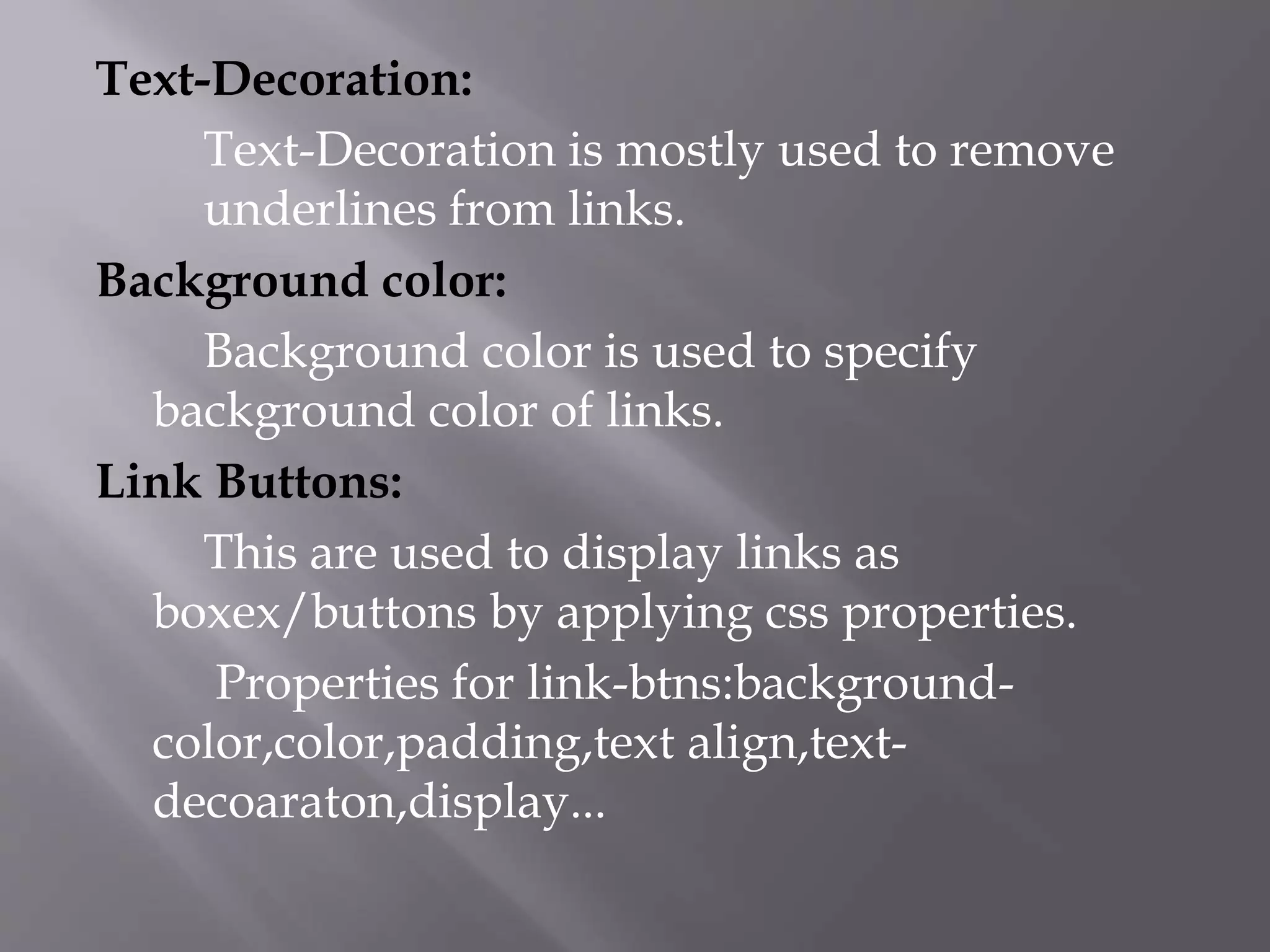 Text-Decoration:
Text-Decoration is mostly used to remove
underlines from links.
Background color:
Background color is used to specify
background color of links.
Link Buttons:
This are used to display links as
boxex/buttons by applying css properties.
Properties for link-btns:background-
color,color,padding,text align,text-
decoaraton,display...
 