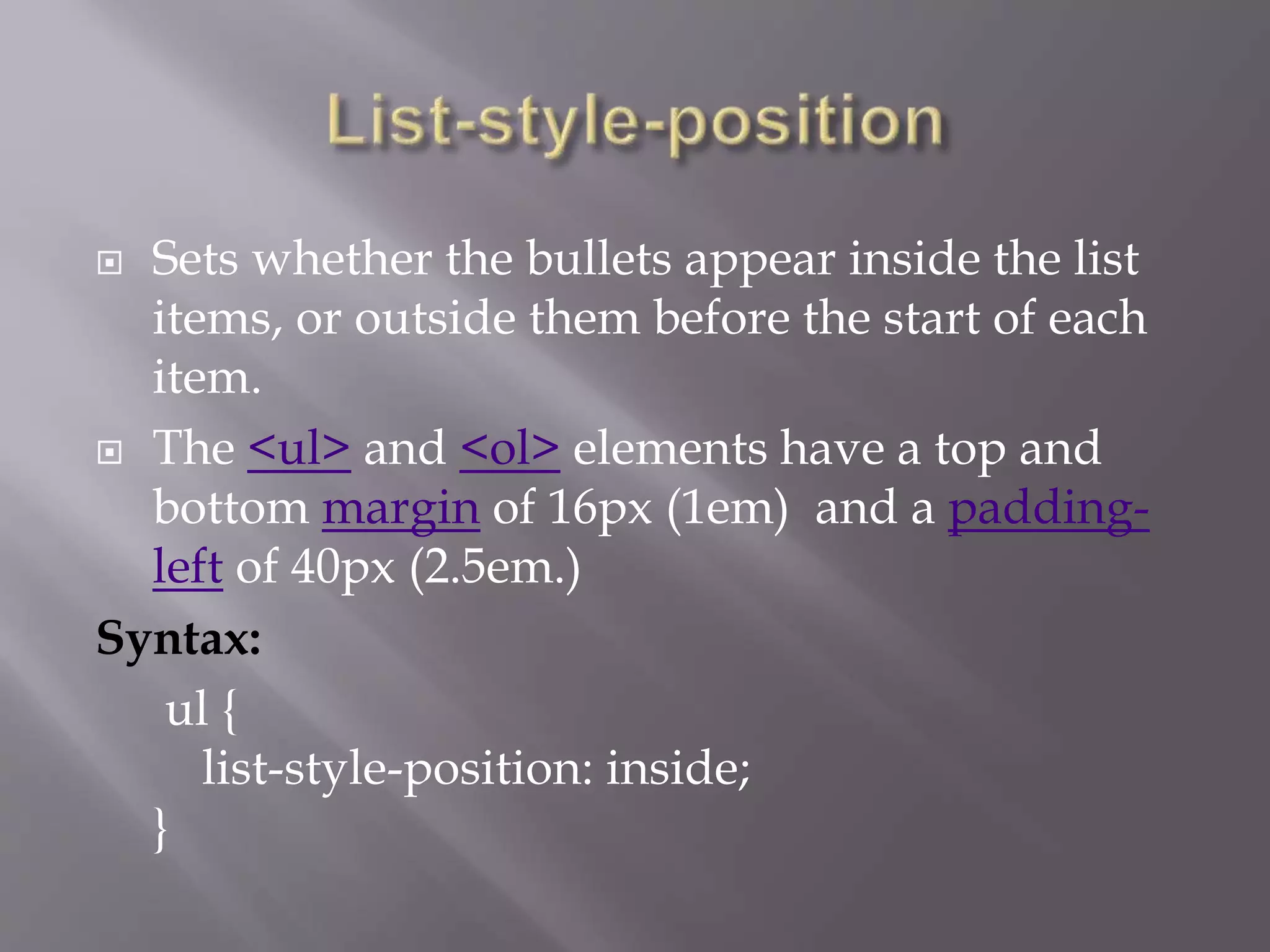  Sets whether the bullets appear inside the list
items, or outside them before the start of each
item.
 The <ul> and <ol> elements have a top and
bottom margin of 16px (1em) and a padding-
left of 40px (2.5em.)
Syntax:
ul {
list-style-position: inside;
}
 