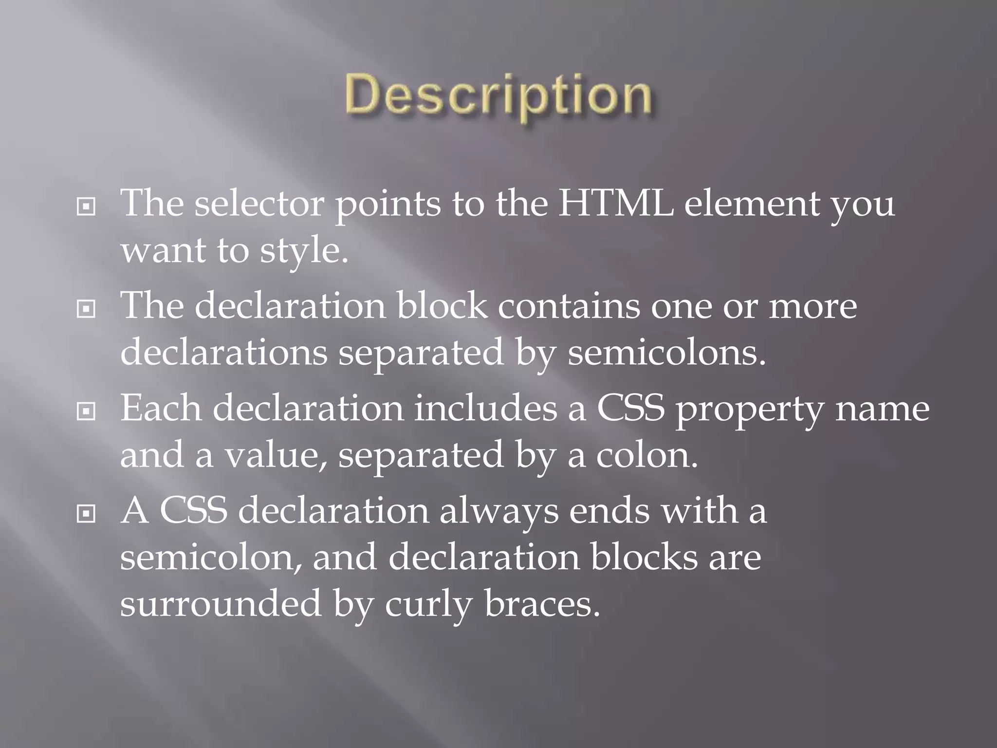  The selector points to the HTML element you
want to style.
 The declaration block contains one or more
declarations separated by semicolons.
 Each declaration includes a CSS property name
and a value, separated by a colon.
 A CSS declaration always ends with a
semicolon, and declaration blocks are
surrounded by curly braces.
 