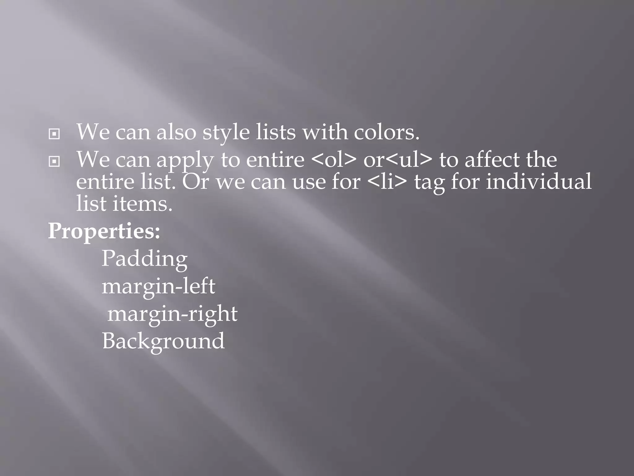  We can also style lists with colors.
 We can apply to entire <ol> or<ul> to affect the
entire list. Or we can use for <li> tag for individual
list items.
Properties:
Padding
margin-left
margin-right
Background
 