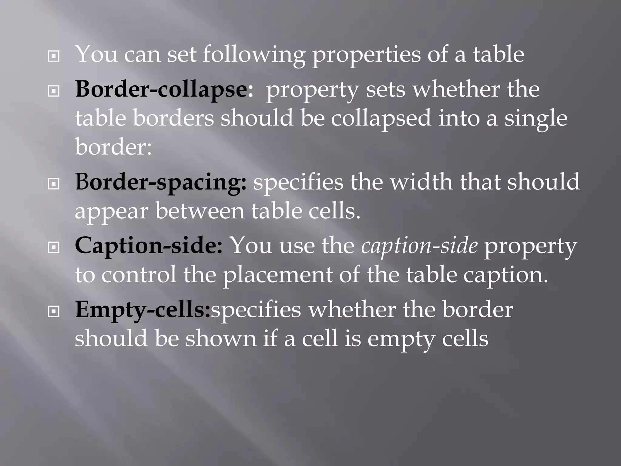  You can set following properties of a table
 Border-collapse: property sets whether the
table borders should be collapsed into a single
border:
 Border-spacing: specifies the width that should
appear between table cells.
 Caption-side: You use the caption-side property
to control the placement of the table caption.
 Empty-cells:specifies whether the border
should be shown if a cell is empty cells
 