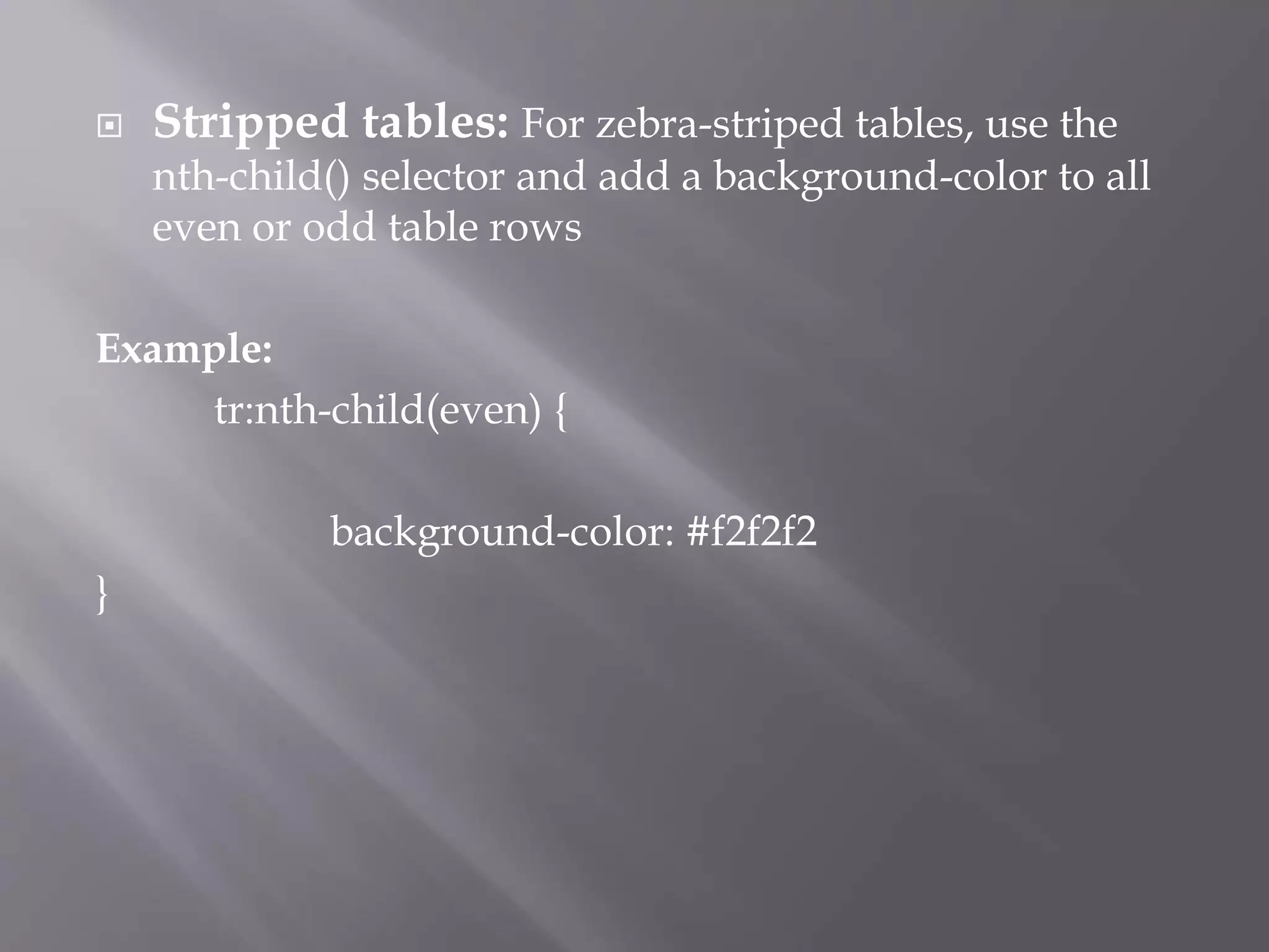  Stripped tables: For zebra-striped tables, use the
nth-child() selector and add a background-color to all
even or odd table rows
Example:
tr:nth-child(even) {
background-color: #f2f2f2
}
 