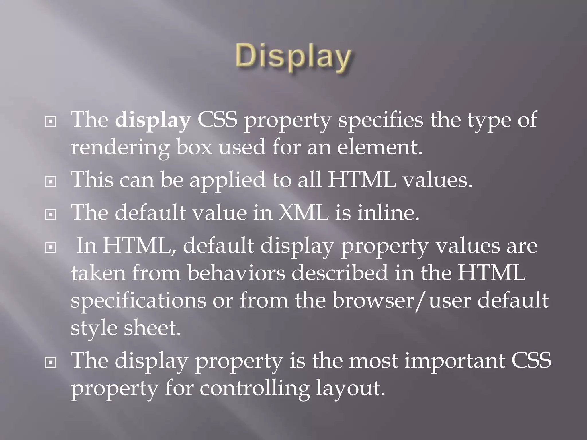  The display CSS property specifies the type of
rendering box used for an element.
 This can be applied to all HTML values.
 The default value in XML is inline.
 In HTML, default display property values are
taken from behaviors described in the HTML
specifications or from the browser/user default
style sheet.
 The display property is the most important CSS
property for controlling layout.
 