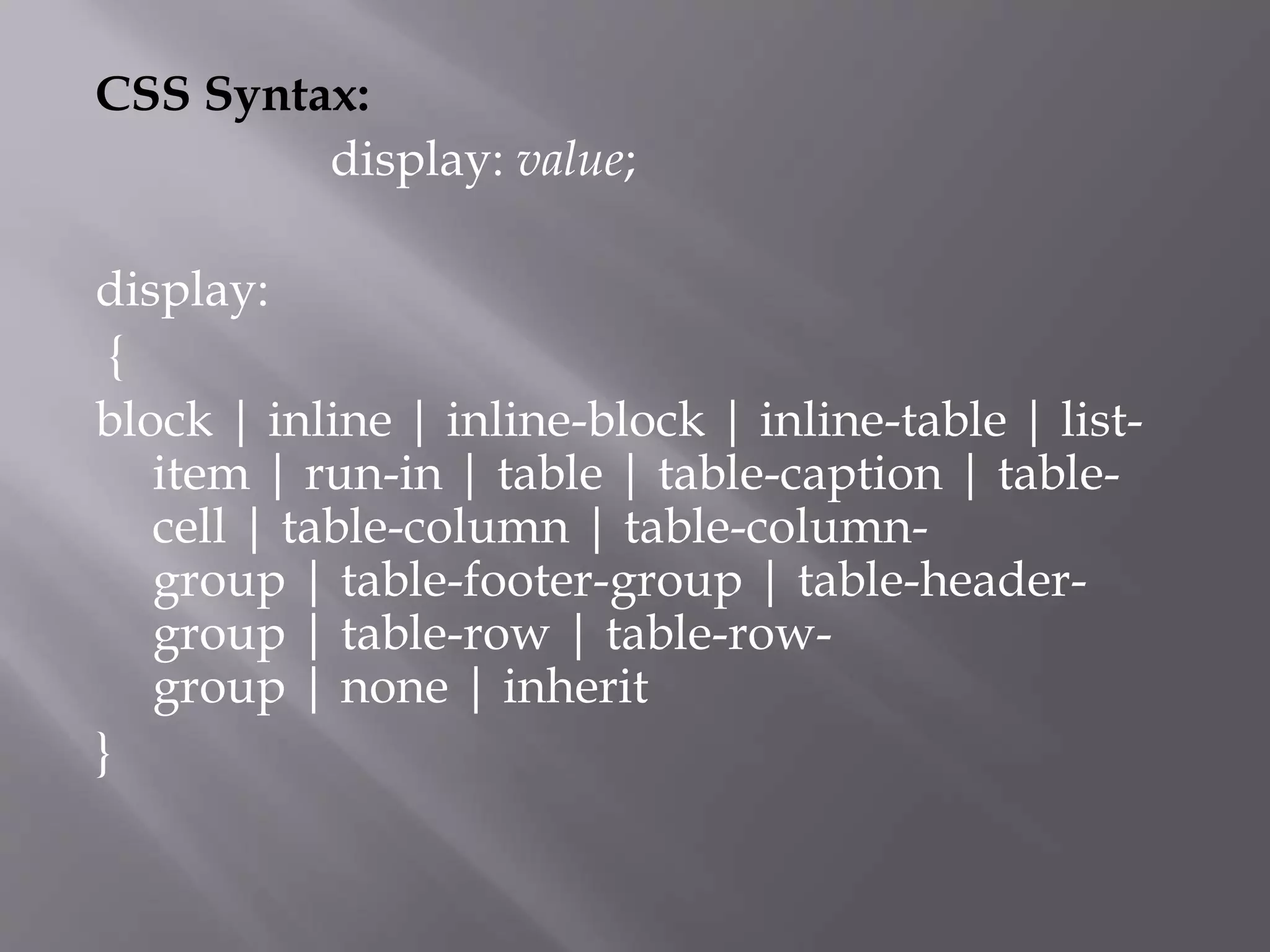 CSS Syntax:
display: value;
display:
{
block | inline | inline-block | inline-table | list-
item | run-in | table | table-caption | table-
cell | table-column | table-column-
group | table-footer-group | table-header-
group | table-row | table-row-
group | none | inherit
}
 