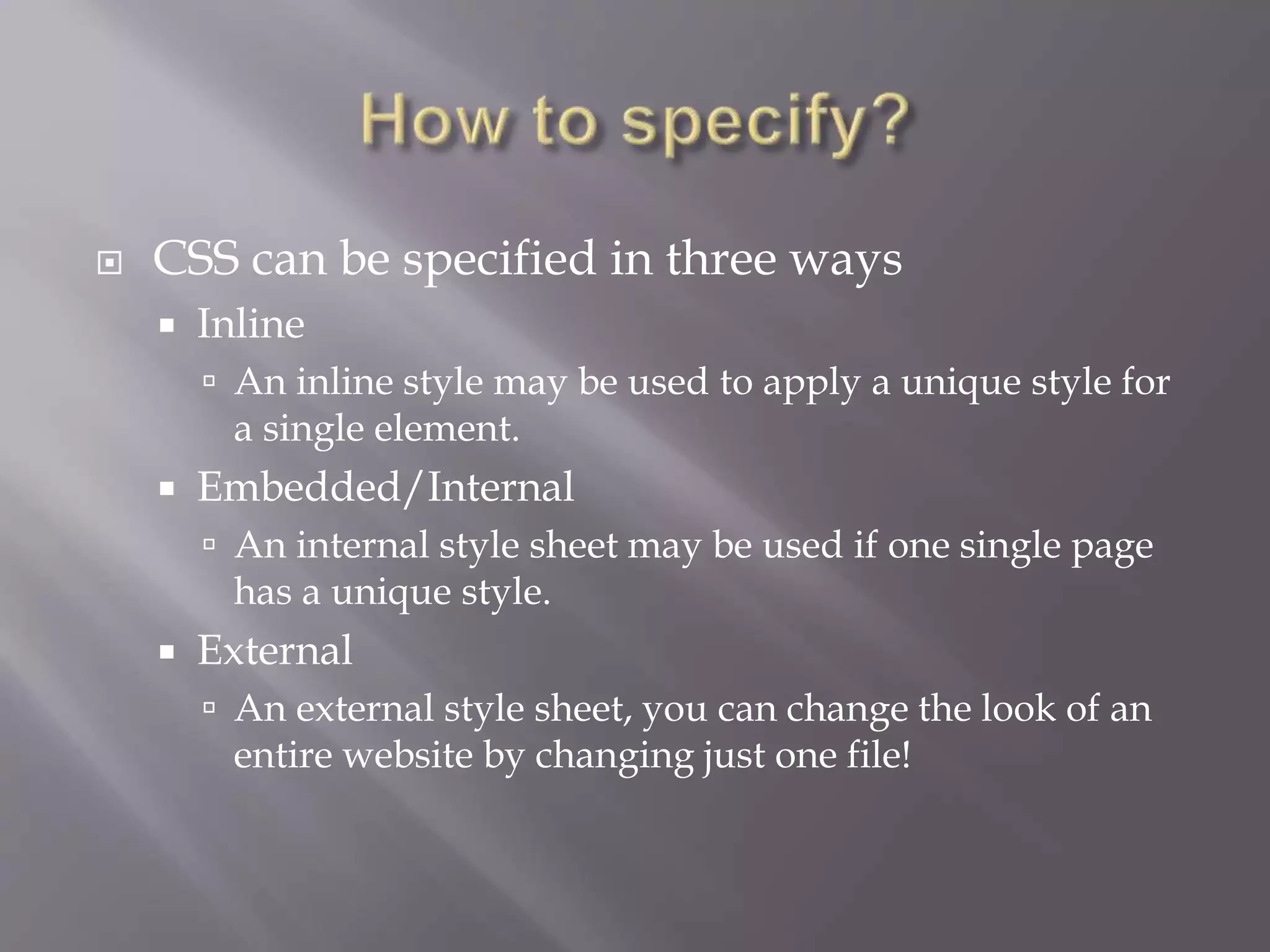  CSS can be specified in three ways
 Inline
 An inline style may be used to apply a unique style for
a single element.
 Embedded/Internal
 An internal style sheet may be used if one single page
has a unique style.
 External
 An external style sheet, you can change the look of an
entire website by changing just one file!
 