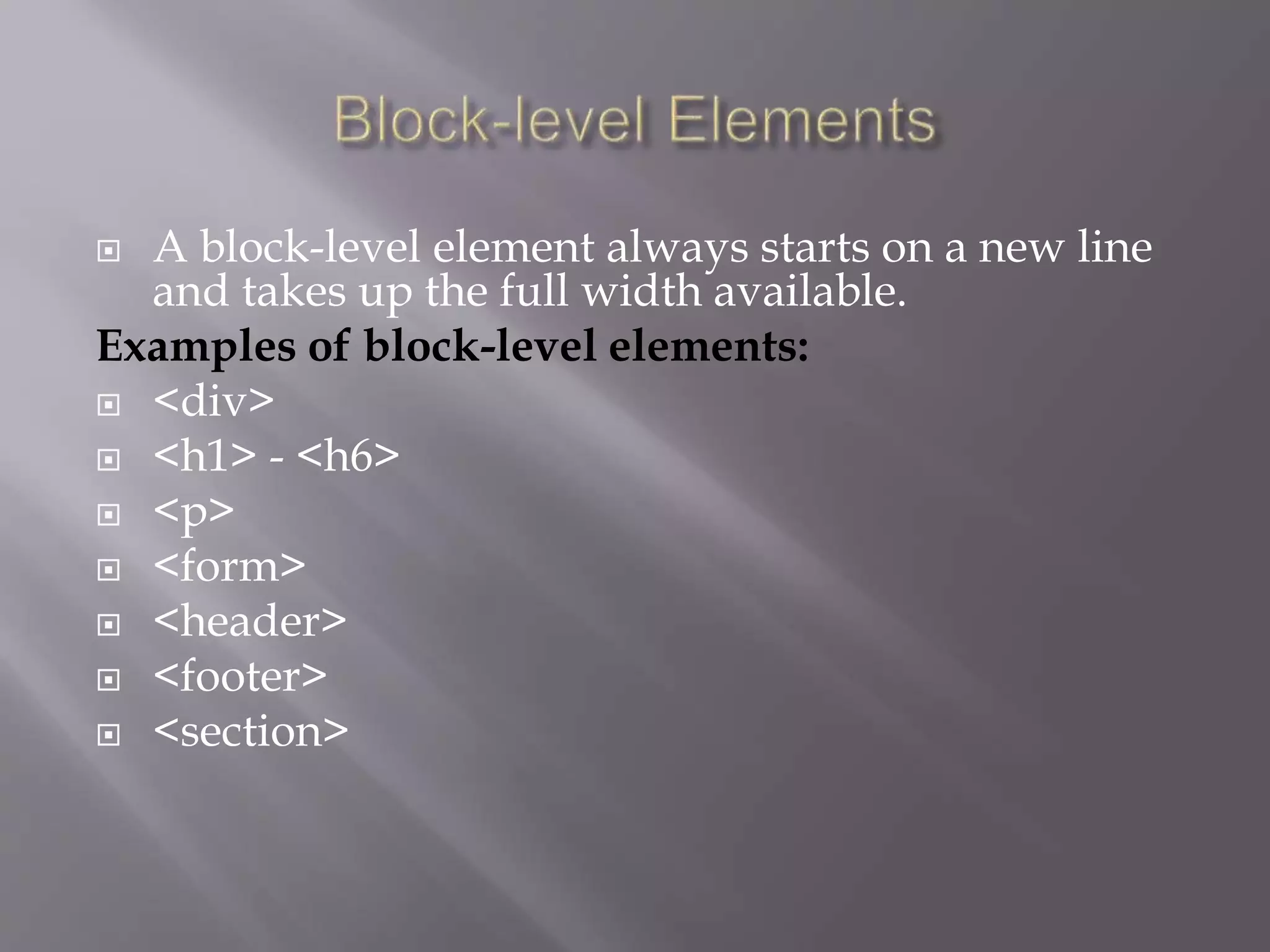  A block-level element always starts on a new line
and takes up the full width available.
Examples of block-level elements:
 <div>
 <h1> - <h6>
 <p>
 <form>
 <header>
 <footer>
 <section>
 