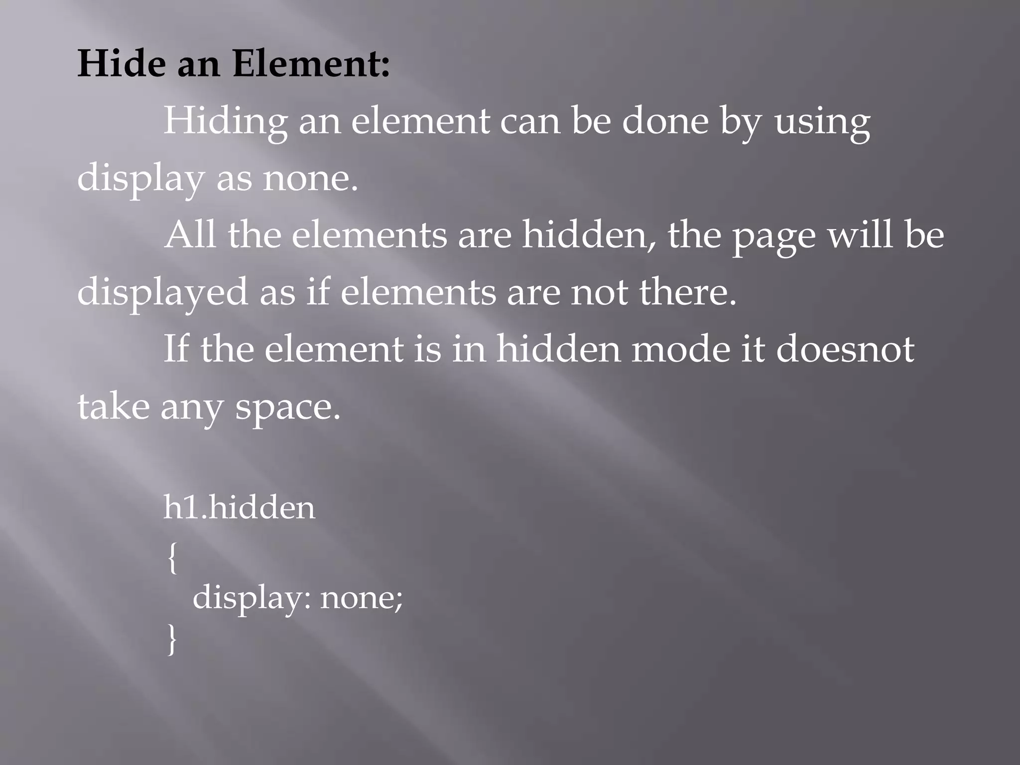 Hide an Element:
Hiding an element can be done by using
display as none.
All the elements are hidden, the page will be
displayed as if elements are not there.
If the element is in hidden mode it doesnot
take any space.
h1.hidden
{
display: none;
}
 