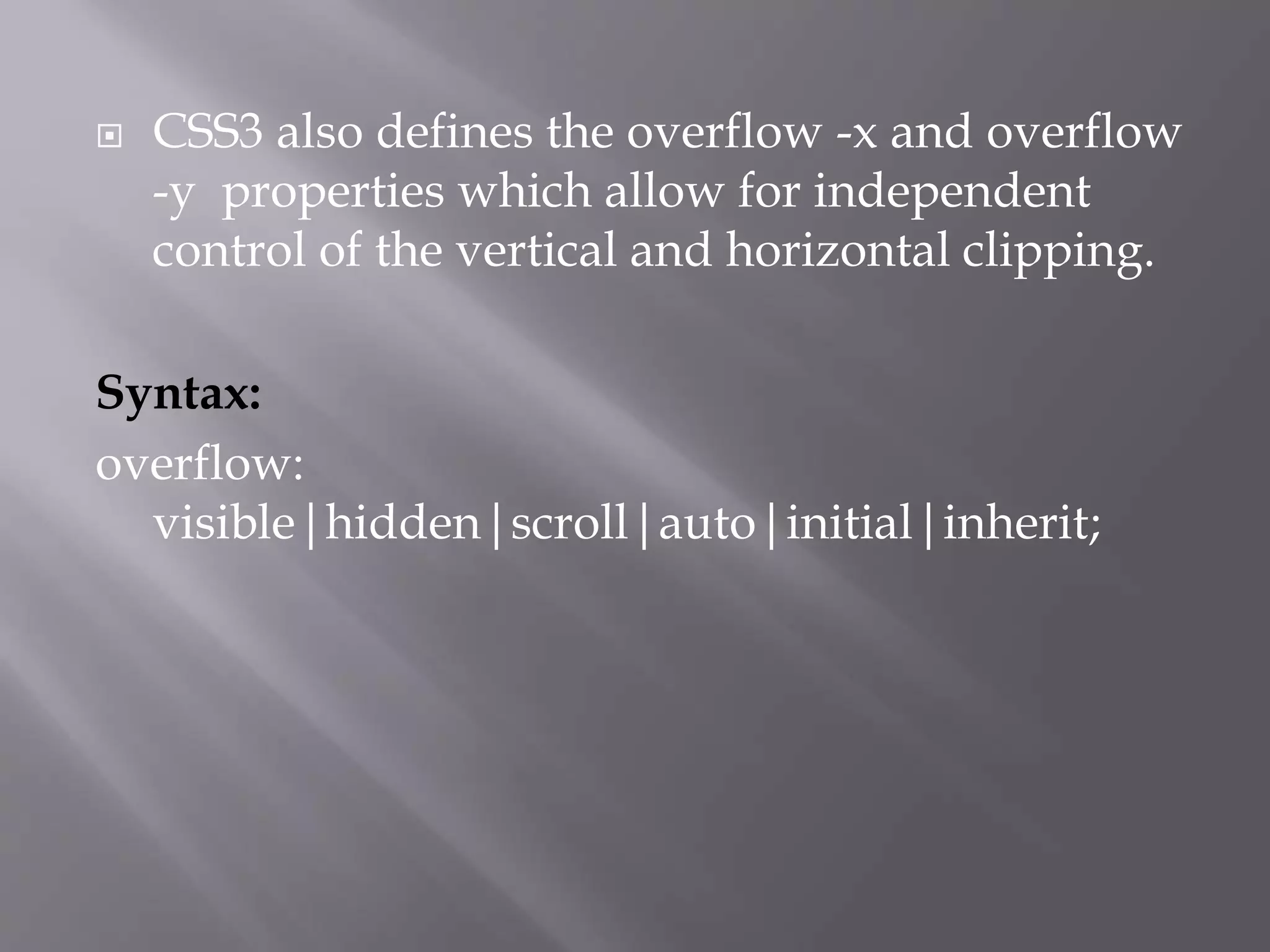  CSS3 also defines the overflow -x and overflow
-y properties which allow for independent
control of the vertical and horizontal clipping.
Syntax:
overflow:
visible|hidden|scroll|auto|initial|inherit;
 